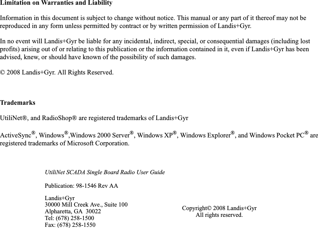 Limitation on Warranties and LiabilityInformation in this document is subject to change without notice. This manual or any part of it thereof may not be reproduced in any form unless permitted by contract or by written permission of Landis+Gyr.In no event will Landis+Gyr be liable for any incidental, indirect, special, or consequential damages (including lost profits) arising out of or relating to this publication or the information contained in it, even if Landis+Gyr has been advised, knew, or should have known of the possibility of such damages.© 2008 Landis+Gyr. All Rights Reserved.TrademarksUtiliNet®, and RadioShop® are registered trademarks of Landis+GyrActiveSync®, Windows®,Windows 2000 Server®, Windows XP®, Windows Explorer®, and Windows Pocket PC® are registered trademarks of Microsoft Corporation.UtiliNet SCADA Single Board Radio User GuidePublication: 98-1546 Rev AALandis+Gyr30000 Mill Creek Ave., Suite 100Alpharetta, GA  30022Tel: (678) 258-1500Fax: (678) 258-1550Copyright© 2008 Landis+GyrAll rights reserved.