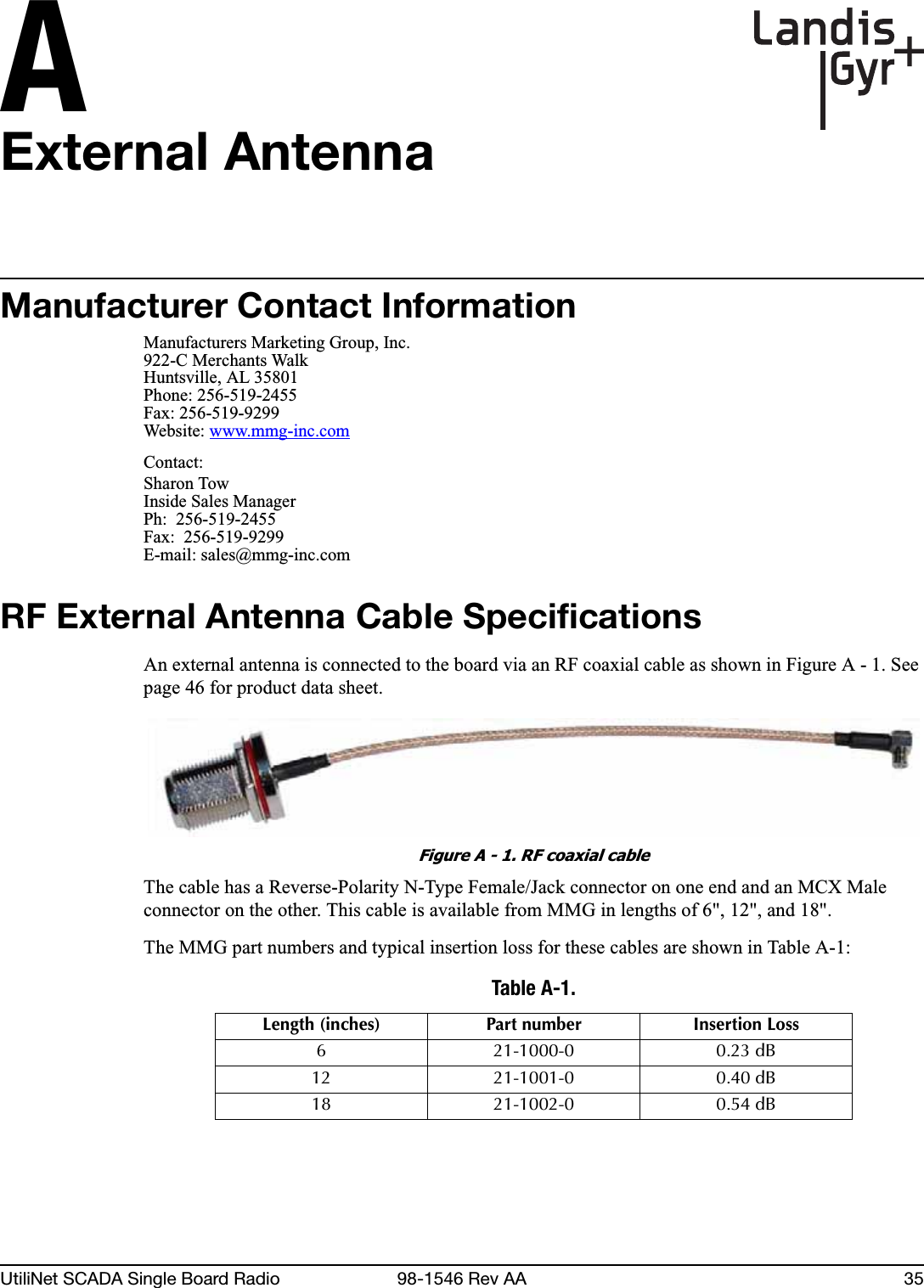 AUtiliNet SCADA Single Board Radio 98-1546 Rev AA 35External AntennaManufacturer Contact InformationManufacturers Marketing Group, Inc.922-C Merchants WalkHuntsville, AL 35801Phone: 256-519-2455Fax: 256-519-9299Website: www.mmg-inc.comContact:Sharon TowInside Sales ManagerPh:  256-519-2455Fax:  256-519-9299E-mail: sales@mmg-inc.comRF External Antenna Cable SpecificationsAn external antenna is connected to the board via an RF coaxial cable as shown in Figure A - 1. See page 46 for product data sheet.Figure A - 1. RF coaxial cableThe cable has a Reverse-Polarity N-Type Female/Jack connector on one end and an MCX Male connector on the other. This cable is available from MMG in lengths of 6&quot;, 12&quot;, and 18&quot;.The MMG part numbers and typical insertion loss for these cables are shown in Table A-1:Table A-1. Length (inches) Part number Insertion Loss6 21-1000-0 0.23 dB12 21-1001-0 0.40 dB18 21-1002-0 0.54 dB