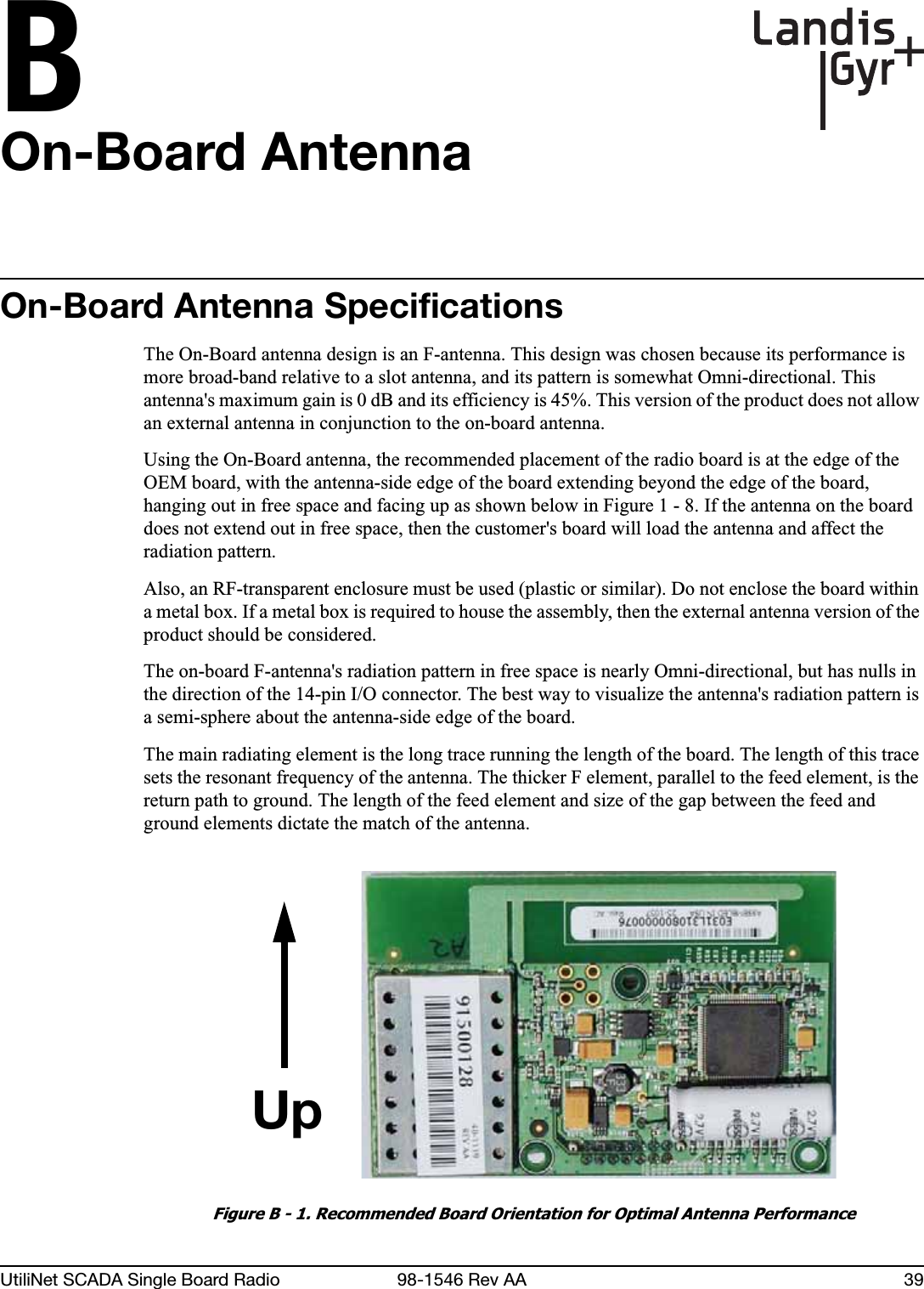 BUtiliNet SCADA Single Board Radio 98-1546 Rev AA 39On-Board AntennaOn-Board Antenna SpecificationsThe On-Board antenna design is an F-antenna. This design was chosen because its performance is more broad-band relative to a slot antenna, and its pattern is somewhat Omni-directional. This antenna&apos;s maximum gain is 0 dB and its efficiency is 45%. This version of the product does not allow an external antenna in conjunction to the on-board antenna.Using the On-Board antenna, the recommended placement of the radio board is at the edge of the OEM board, with the antenna-side edge of the board extending beyond the edge of the board, hanging out in free space and facing up as shown below in Figure 1 - 8. If the antenna on the board does not extend out in free space, then the customer&apos;s board will load the antenna and affect the radiation pattern.Also, an RF-transparent enclosure must be used (plastic or similar). Do not enclose the board within a metal box. If a metal box is required to house the assembly, then the external antenna version of the product should be considered.The on-board F-antenna&apos;s radiation pattern in free space is nearly Omni-directional, but has nulls in the direction of the 14-pin I/O connector. The best way to visualize the antenna&apos;s radiation pattern is a semi-sphere about the antenna-side edge of the board.The main radiating element is the long trace running the length of the board. The length of this trace sets the resonant frequency of the antenna. The thicker F element, parallel to the feed element, is the return path to ground. The length of the feed element and size of the gap between the feed and ground elements dictate the match of the antenna.Figure B - 1. Recommended Board Orientation for Optimal Antenna PerformanceUp