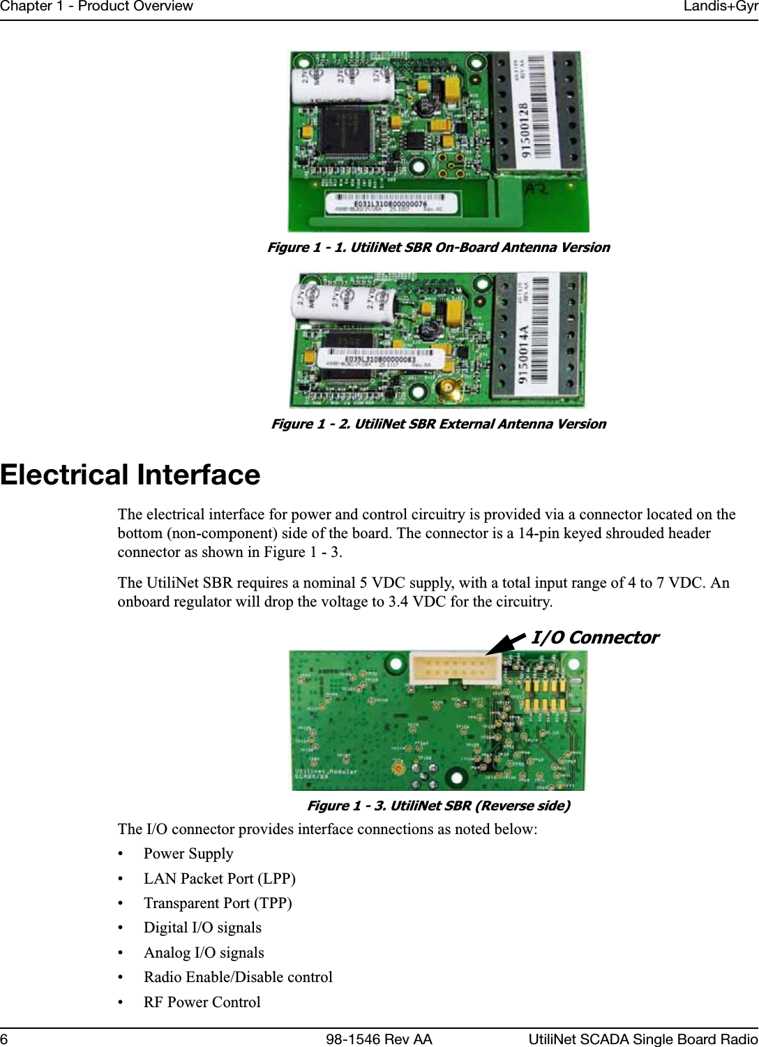 Chapter 1 - Product Overview Landis+Gyr6 98-1546 Rev AA UtiliNet SCADA Single Board RadioFigure 1 - 1. UtiliNet SBR On-Board Antenna VersionFigure 1 - 2. UtiliNet SBR External Antenna VersionElectrical InterfaceThe electrical interface for power and control circuitry is provided via a connector located on the bottom (non-component) side of the board. The connector is a 14-pin keyed shrouded header connector as shown in Figure 1 - 3.The UtiliNet SBR requires a nominal 5 VDC supply, with a total input range of 4 to 7 VDC. An onboard regulator will drop the voltage to 3.4 VDC for the circuitry.Figure 1 - 3. UtiliNet SBR (Reverse side)The I/O connector provides interface connections as noted below:• Power Supply • LAN Packet Port (LPP)• Transparent Port (TPP)• Digital I/O signals• Analog I/O signals• Radio Enable/Disable control• RF Power ControlI/O Connector
