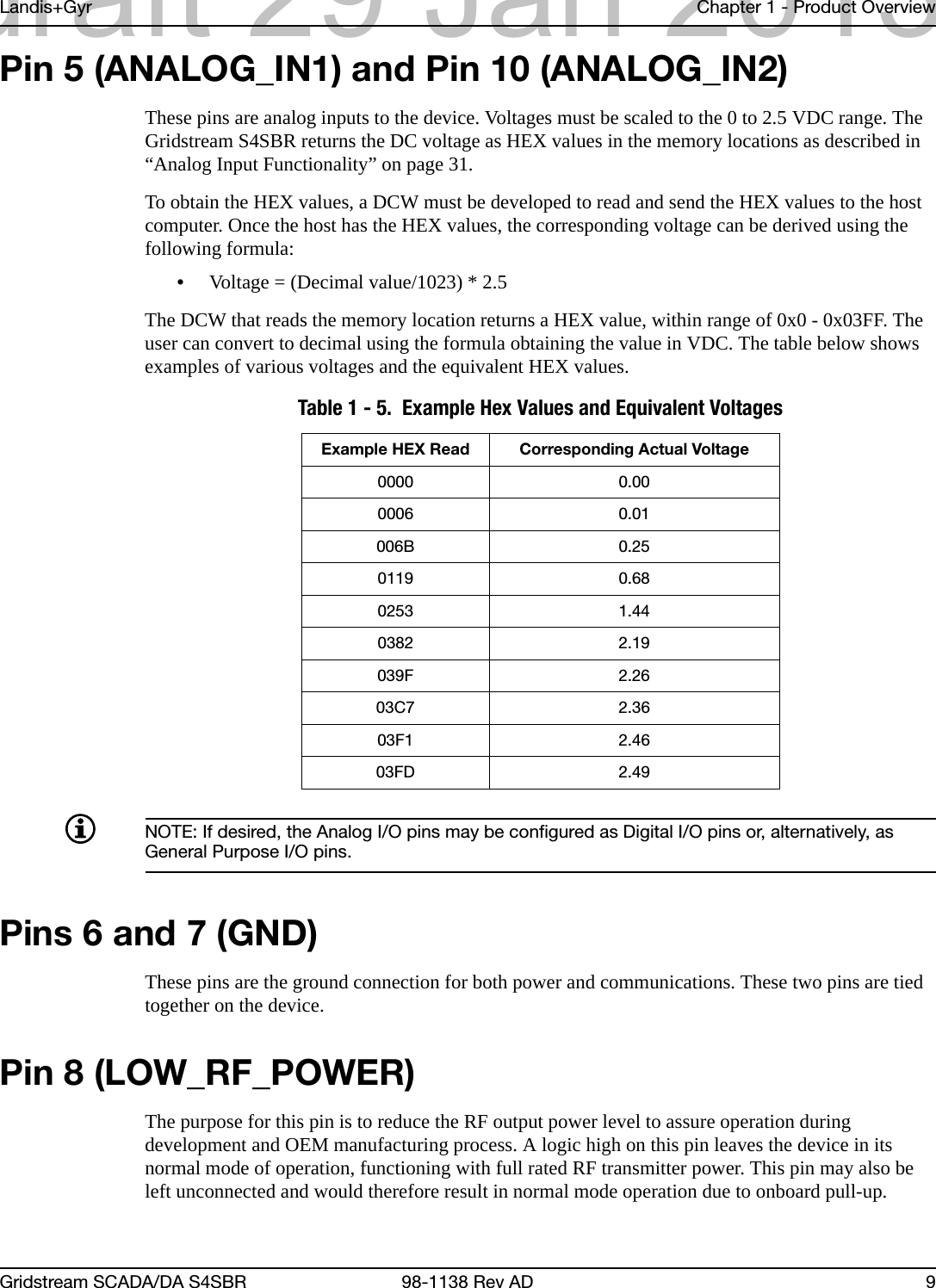 Landis+Gyr Chapter 1 - Product OverviewGridstream SCADA/DA S4SBR 98-1138 Rev AD 9Pin 5 (ANALOG_IN1) and Pin 10 (ANALOG_IN2)These pins are analog inputs to the device. Voltages must be scaled to the 0 to 2.5 VDC range. The Gridstream S4SBR returns the DC voltage as HEX values in the memory locations as described in “Analog Input Functionality” on page 31.To obtain the HEX values, a DCW must be developed to read and send the HEX values to the host computer. Once the host has the HEX values, the corresponding voltage can be derived using the following formula:•Voltage = (Decimal value/1023) * 2.5The DCW that reads the memory location returns a HEX value, within range of 0x0 - 0x03FF. The user can convert to decimal using the formula obtaining the value in VDC. The table below shows examples of various voltages and the equivalent HEX values.NOTE: If desired, the Analog I/O pins may be configured as Digital I/O pins or, alternatively, as General Purpose I/O pins.Pins 6 and 7 (GND)These pins are the ground connection for both power and communications. These two pins are tied together on the device.Pin 8 (LOW_RF_POWER)The purpose for this pin is to reduce the RF output power level to assure operation during development and OEM manufacturing process. A logic high on this pin leaves the device in its normal mode of operation, functioning with full rated RF transmitter power. This pin may also be left unconnected and would therefore result in normal mode operation due to onboard pull-up. Table 1 - 5.  Example Hex Values and Equivalent VoltagesExample HEX Read Corresponding Actual Voltage0000 0.000006 0.01006B 0.250119 0.680253 1.440382 2.19039F 2.2603C7 2.3603F1 2.4603FD 2.49draft 29 Jan 2013