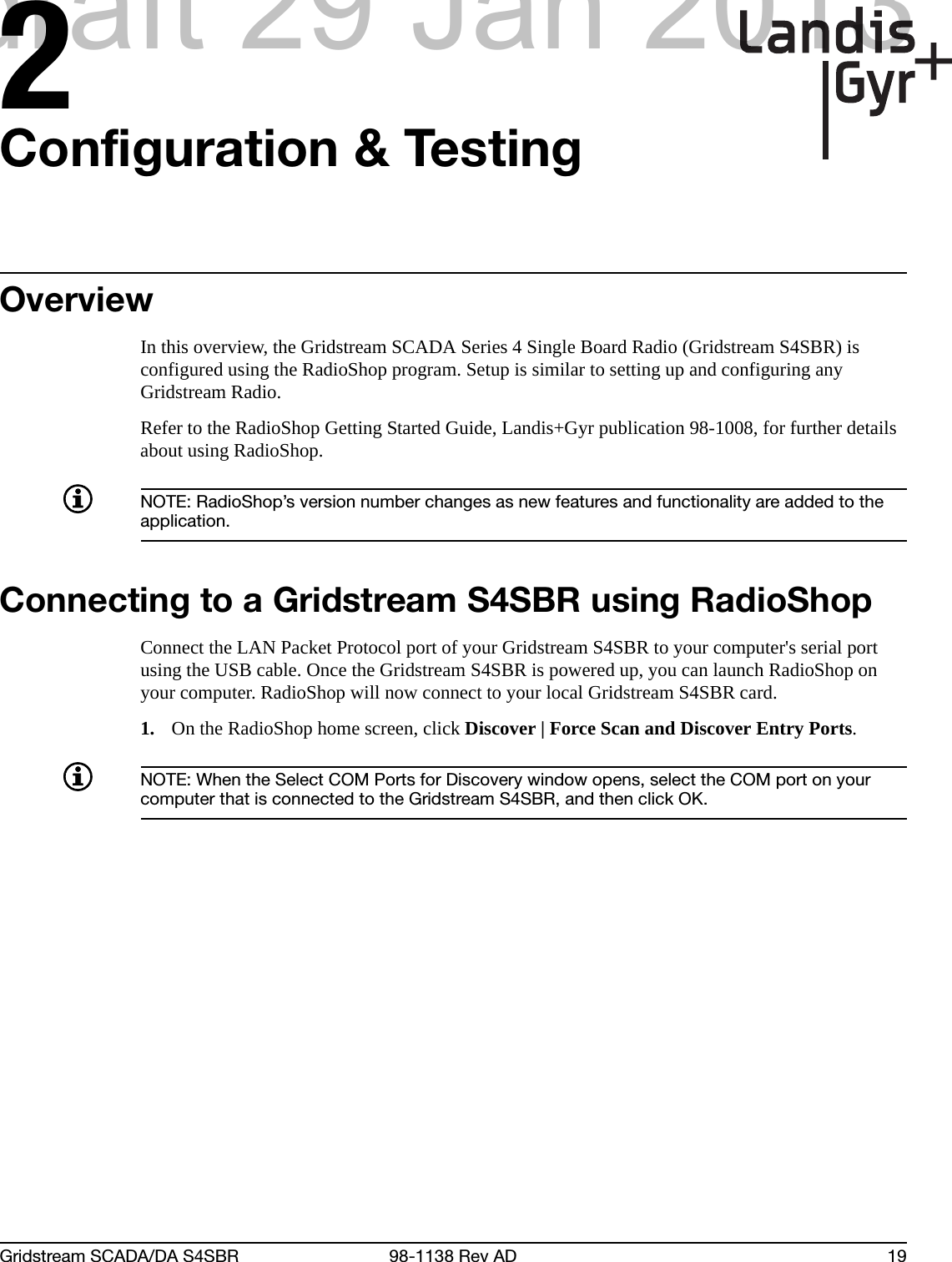 2Gridstream SCADA/DA S4SBR 98-1138 Rev AD 19Configuration &amp; TestingOverviewIn this overview, the Gridstream SCADA Series 4 Single Board Radio (Gridstream S4SBR) is configured using the RadioShop program. Setup is similar to setting up and configuring any Gridstream Radio.Refer to the RadioShop Getting Started Guide, Landis+Gyr publication 98-1008, for further details about using RadioShop.NOTE: RadioShop’s version number changes as new features and functionality are added to the application.Connecting to a Gridstream S4SBR using RadioShopConnect the LAN Packet Protocol port of your Gridstream S4SBR to your computer&apos;s serial port using the USB cable. Once the Gridstream S4SBR is powered up, you can launch RadioShop on your computer. RadioShop will now connect to your local Gridstream S4SBR card.1. On the RadioShop home screen, click Discover | Force Scan and Discover Entry Ports.NOTE: When the Select COM Ports for Discovery window opens, select the COM port on your computer that is connected to the Gridstream S4SBR, and then click OK.draft 29 Jan 2013