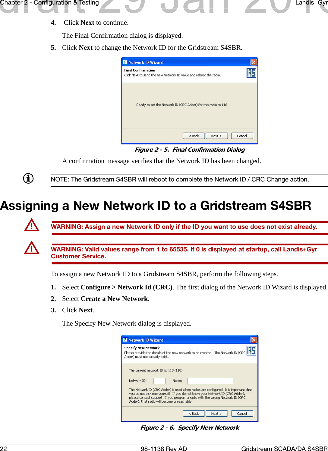 Chapter 2 - Configuration &amp; Testing Landis+Gyr22 98-1138 Rev AD Gridstream SCADA/DA S4SBR4.  Click Next to continue.The Final Confirmation dialog is displayed.5. Click Next to change the Network ID for the Gridstream S4SBR.Figure 2 - 5.  Final Confirmation DialogA confirmation message verifies that the Network ID has been changed.NOTE: The Gridstream S4SBR will reboot to complete the Network ID / CRC Change action.Assigning a New Network ID to a Gridstream S4SBRUWARNING: Assign a new Network ID only if the ID you want to use does not exist already.UWARNING: Valid values range from 1 to 65535. If 0 is displayed at startup, call Landis+Gyr Customer Service.To assign a new Network ID to a Gridstream S4SBR, perform the following steps.1. Select Configure &gt; Network Id (CRC). The first dialog of the Network ID Wizard is displayed.2. Select Create a New Network.3. Click Next.The Specify New Network dialog is displayed.Figure 2 - 6.  Specify New Networkdraft 29 Jan 2013