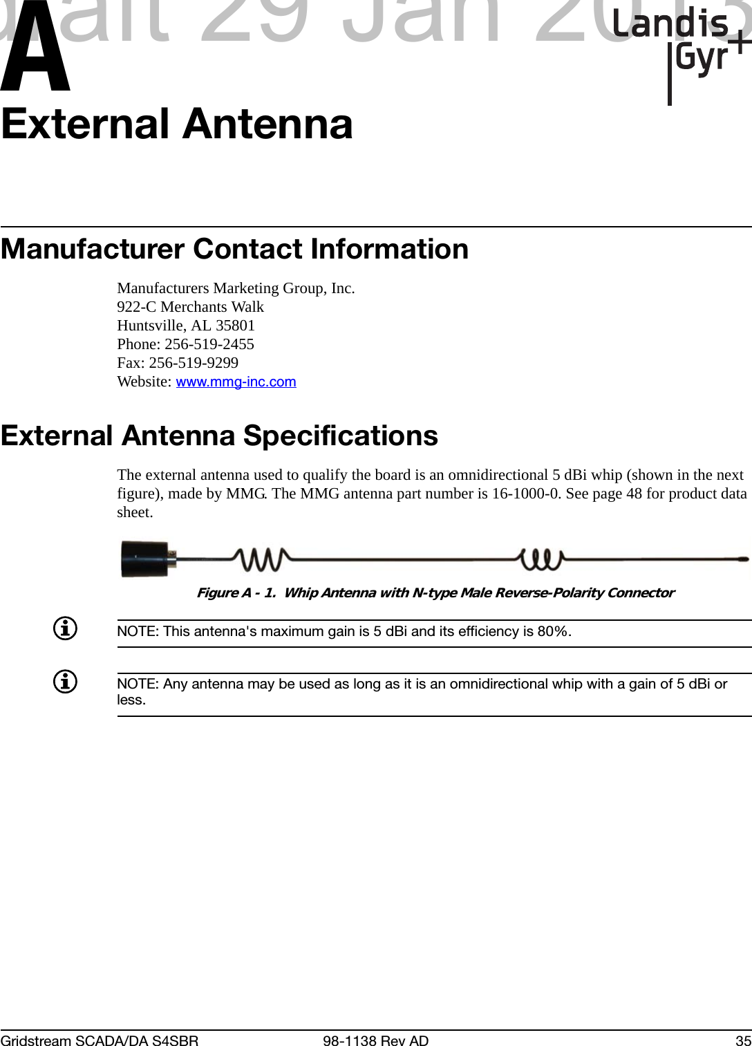 AGridstream SCADA/DA S4SBR 98-1138 Rev AD 35External AntennaManufacturer Contact InformationManufacturers Marketing Group, Inc.922-C Merchants WalkHuntsville, AL 35801Phone: 256-519-2455Fax: 256-519-9299Website: www.mmg-inc.comExternal Antenna SpecificationsThe external antenna used to qualify the board is an omnidirectional 5 dBi whip (shown in the next figure), made by MMG. The MMG antenna part number is 16-1000-0. See page 48 for product data sheet.Figure A - 1.  Whip Antenna with N-type Male Reverse-Polarity ConnectorNOTE: This antenna&apos;s maximum gain is 5 dBi and its efficiency is 80%.NOTE: Any antenna may be used as long as it is an omnidirectional whip with a gain of 5 dBi or less.draft 29 Jan 2013