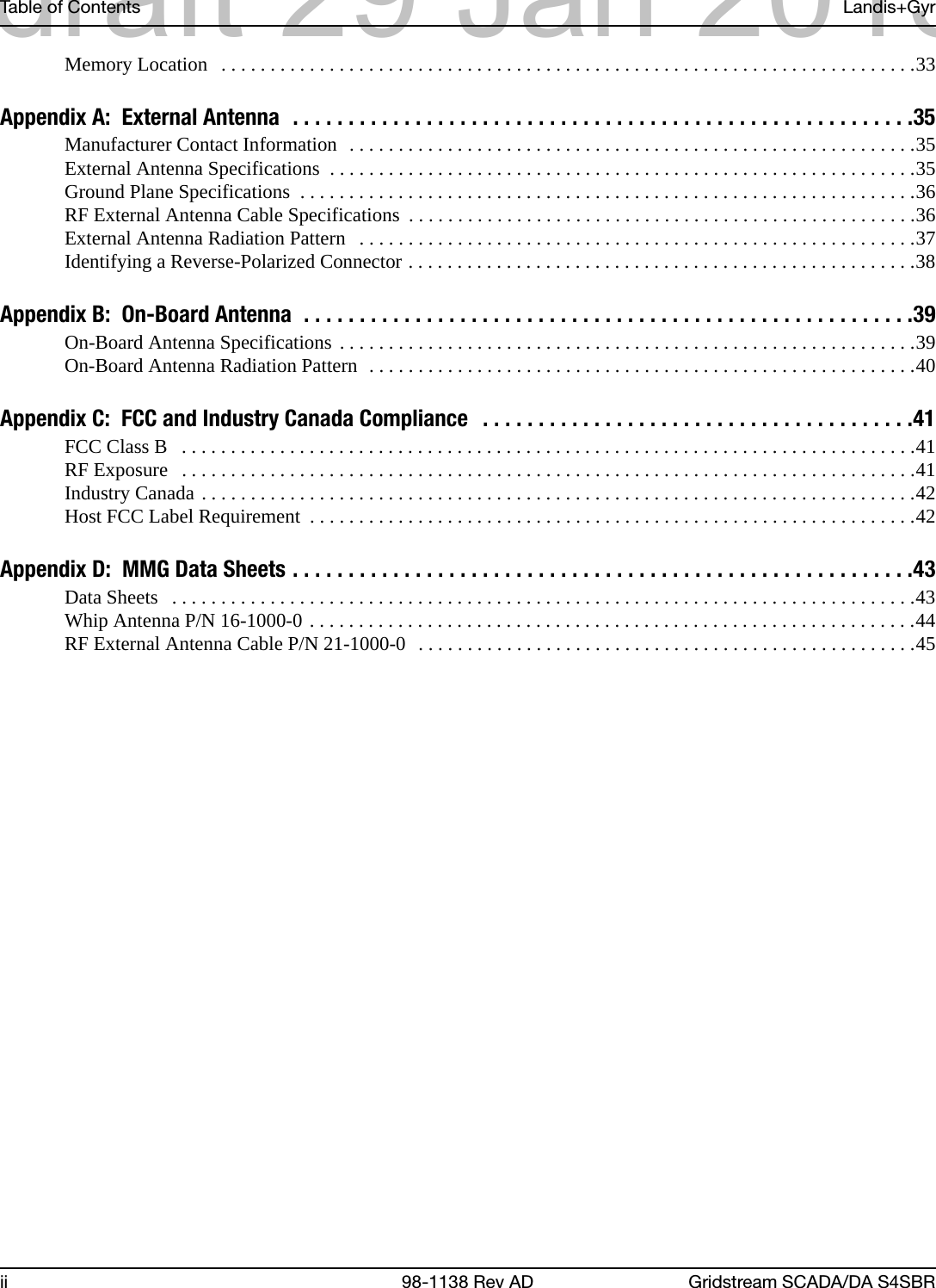 Table of Contents Landis+Gyrii 98-1138 Rev AD Gridstream SCADA/DA S4SBRMemory Location   . . . . . . . . . . . . . . . . . . . . . . . . . . . . . . . . . . . . . . . . . . . . . . . . . . . . . . . . . . . . . . . . . . . . . . .33Appendix A:  External Antenna  . . . . . . . . . . . . . . . . . . . . . . . . . . . . . . . . . . . . . . . . . . . . . . . . . . . . . . . .35Manufacturer Contact Information  . . . . . . . . . . . . . . . . . . . . . . . . . . . . . . . . . . . . . . . . . . . . . . . . . . . . . . . . . .35External Antenna Specifications  . . . . . . . . . . . . . . . . . . . . . . . . . . . . . . . . . . . . . . . . . . . . . . . . . . . . . . . . . . . .35Ground Plane Specifications  . . . . . . . . . . . . . . . . . . . . . . . . . . . . . . . . . . . . . . . . . . . . . . . . . . . . . . . . . . . . . . .36RF External Antenna Cable Specifications  . . . . . . . . . . . . . . . . . . . . . . . . . . . . . . . . . . . . . . . . . . . . . . . . . . . .36External Antenna Radiation Pattern   . . . . . . . . . . . . . . . . . . . . . . . . . . . . . . . . . . . . . . . . . . . . . . . . . . . . . . . . .37Identifying a Reverse-Polarized Connector . . . . . . . . . . . . . . . . . . . . . . . . . . . . . . . . . . . . . . . . . . . . . . . . . . . .38Appendix B:  On-Board Antenna  . . . . . . . . . . . . . . . . . . . . . . . . . . . . . . . . . . . . . . . . . . . . . . . . . . . . . . .39On-Board Antenna Specifications . . . . . . . . . . . . . . . . . . . . . . . . . . . . . . . . . . . . . . . . . . . . . . . . . . . . . . . . . . .39On-Board Antenna Radiation Pattern  . . . . . . . . . . . . . . . . . . . . . . . . . . . . . . . . . . . . . . . . . . . . . . . . . . . . . . . .40Appendix C:  FCC and Industry Canada Compliance   . . . . . . . . . . . . . . . . . . . . . . . . . . . . . . . . . . . . . . .41FCC Class B   . . . . . . . . . . . . . . . . . . . . . . . . . . . . . . . . . . . . . . . . . . . . . . . . . . . . . . . . . . . . . . . . . . . . . . . . . . .41RF Exposure   . . . . . . . . . . . . . . . . . . . . . . . . . . . . . . . . . . . . . . . . . . . . . . . . . . . . . . . . . . . . . . . . . . . . . . . . . . .41Industry Canada . . . . . . . . . . . . . . . . . . . . . . . . . . . . . . . . . . . . . . . . . . . . . . . . . . . . . . . . . . . . . . . . . . . . . . . . .42Host FCC Label Requirement  . . . . . . . . . . . . . . . . . . . . . . . . . . . . . . . . . . . . . . . . . . . . . . . . . . . . . . . . . . . . . .42Appendix D:  MMG Data Sheets . . . . . . . . . . . . . . . . . . . . . . . . . . . . . . . . . . . . . . . . . . . . . . . . . . . . . . . .43Data Sheets   . . . . . . . . . . . . . . . . . . . . . . . . . . . . . . . . . . . . . . . . . . . . . . . . . . . . . . . . . . . . . . . . . . . . . . . . . . . .43Whip Antenna P/N 16-1000-0 . . . . . . . . . . . . . . . . . . . . . . . . . . . . . . . . . . . . . . . . . . . . . . . . . . . . . . . . . . . . . .44RF External Antenna Cable P/N 21-1000-0  . . . . . . . . . . . . . . . . . . . . . . . . . . . . . . . . . . . . . . . . . . . . . . . . . . .45draft 29 Jan 2013