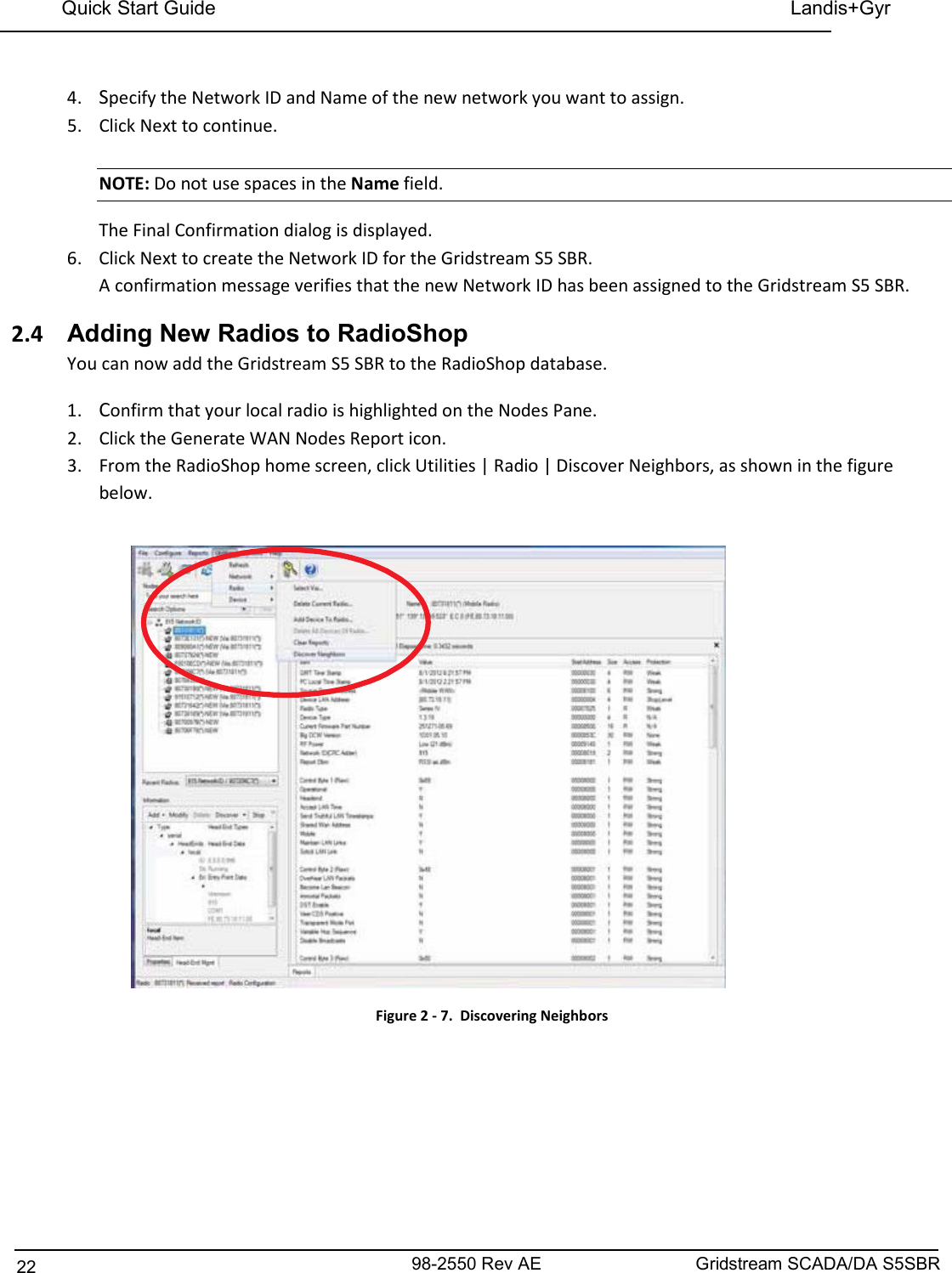 98-2550 Rev AE 22 Gridstream SCADA/DA S5SBR Quick Start Guide    Landis+Gyr    4. Specify the Network ID and Name of the new network you want to assign. 5. Click Next to continue.  NOTE: Do not use spaces in the Name field. The Final Confirmation dialog is displayed. 6. Click Next to create the Network ID for the Gridstream S5 SBR. A confirmation message verifies that the new Network ID has been assigned to the Gridstream S5 SBR. 2.4  Adding New Radios to RadioShop You can now add the Gridstream S5 SBR to the RadioShop database. 1. Confirm that your local radio is highlighted on the Nodes Pane. 2. Click the Generate WAN Nodes Report icon. 3. From the RadioShop home screen, click Utilities | Radio | Discover Neighbors, as shown in the figure below.   Figure 2 - 7.  Discovering Neighbors 