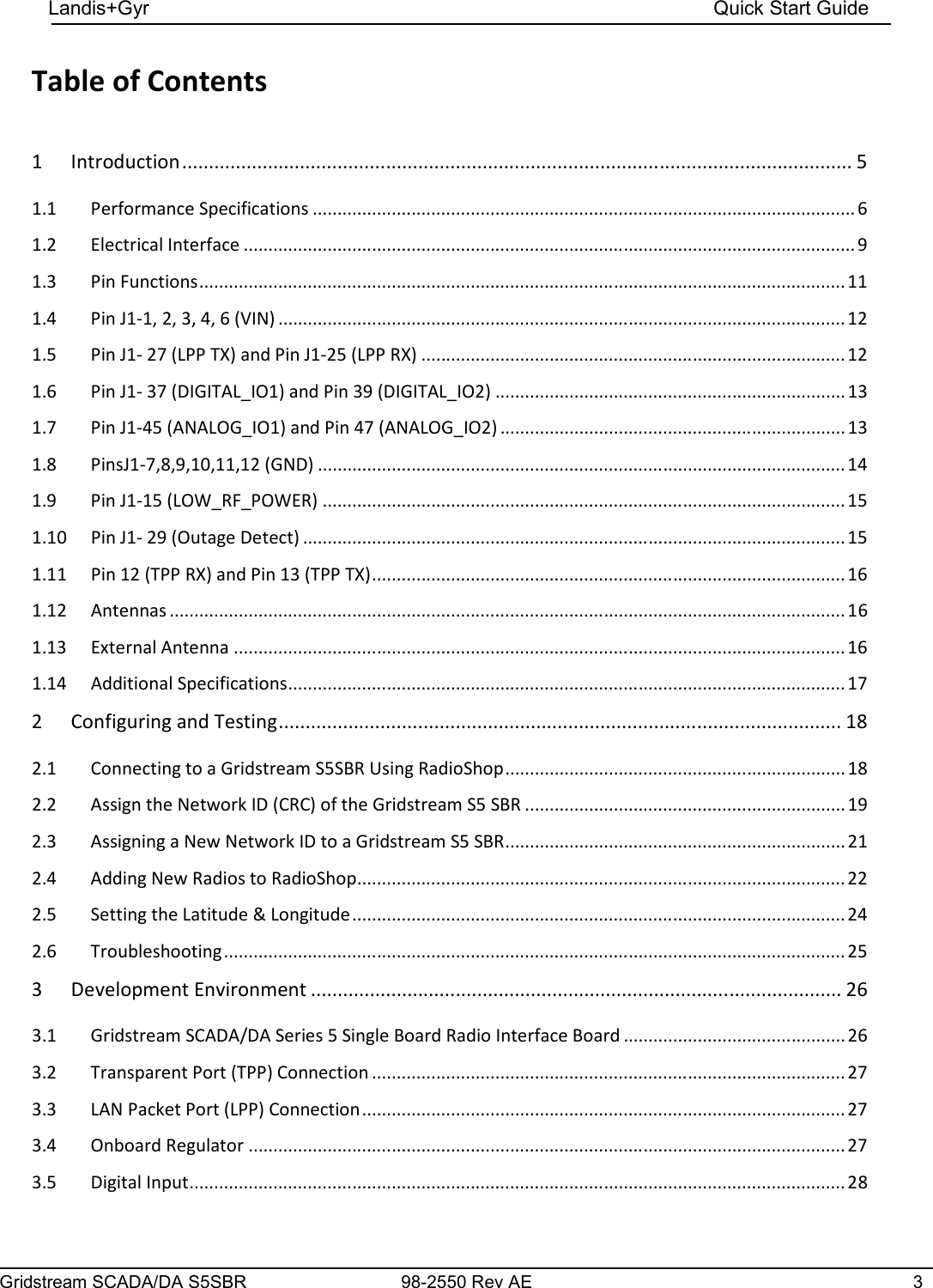 Gridstream SCADA/DA S5SBR 98-2550 Rev AE  3    Landis+Gyr    Quick Start Guide    Table of Contents  1 Introduction ............................................................................................................................. 5 1.1  Performance Specifications .............................................................................................................. 6 1.2  Electrical Interface ............................................................................................................................ 9 1.3  Pin Functions ................................................................................................................................... 11 1.4  Pin J1-1, 2, 3, 4, 6 (VIN) ................................................................................................................... 12 1.5  Pin J1- 27 (LPP TX) and Pin J1-25 (LPP RX) ...................................................................................... 12 1.6  Pin J1- 37 (DIGITAL_IO1) and Pin 39 (DIGITAL_IO2) ....................................................................... 13 1.7  Pin J1-45 (ANALOG_IO1) and Pin 47 (ANALOG_IO2) ...................................................................... 13 1.8  PinsJ1-7,8,9,10,11,12 (GND) ........................................................................................................... 14 1.9  Pin J1-15 (LOW_RF_POWER) .......................................................................................................... 15 1.10  Pin J1- 29 (Outage Detect) .............................................................................................................. 15 1.11  Pin 12 (TPP RX) and Pin 13 (TPP TX) ................................................................................................ 16 1.12  Antennas ......................................................................................................................................... 16 1.13  External Antenna ............................................................................................................................ 16 1.14  Additional Specifications ................................................................................................................. 17 2 Configuring and Testing ......................................................................................................... 18 2.1  Connecting to a Gridstream S5SBR Using RadioShop ..................................................................... 18 2.2  Assign the Network ID (CRC) of the Gridstream S5 SBR ................................................................. 19 2.3  Assigning a New Network ID to a Gridstream S5 SBR ..................................................................... 21 2.4  Adding New Radios to RadioShop ................................................................................................... 22 2.5  Setting the Latitude &amp; Longitude .................................................................................................... 24 2.6  Troubleshooting .............................................................................................................................. 25 3 Development Environment ................................................................................................... 26 3.1  Gridstream SCADA/DA Series 5 Single Board Radio Interface Board ............................................. 26 3.2  Transparent Port (TPP) Connection ................................................................................................ 27 3.3  LAN Packet Port (LPP) Connection .................................................................................................. 27 3.4  Onboard Regulator ......................................................................................................................... 27 3.5  Digital Input ..................................................................................................................................... 28 