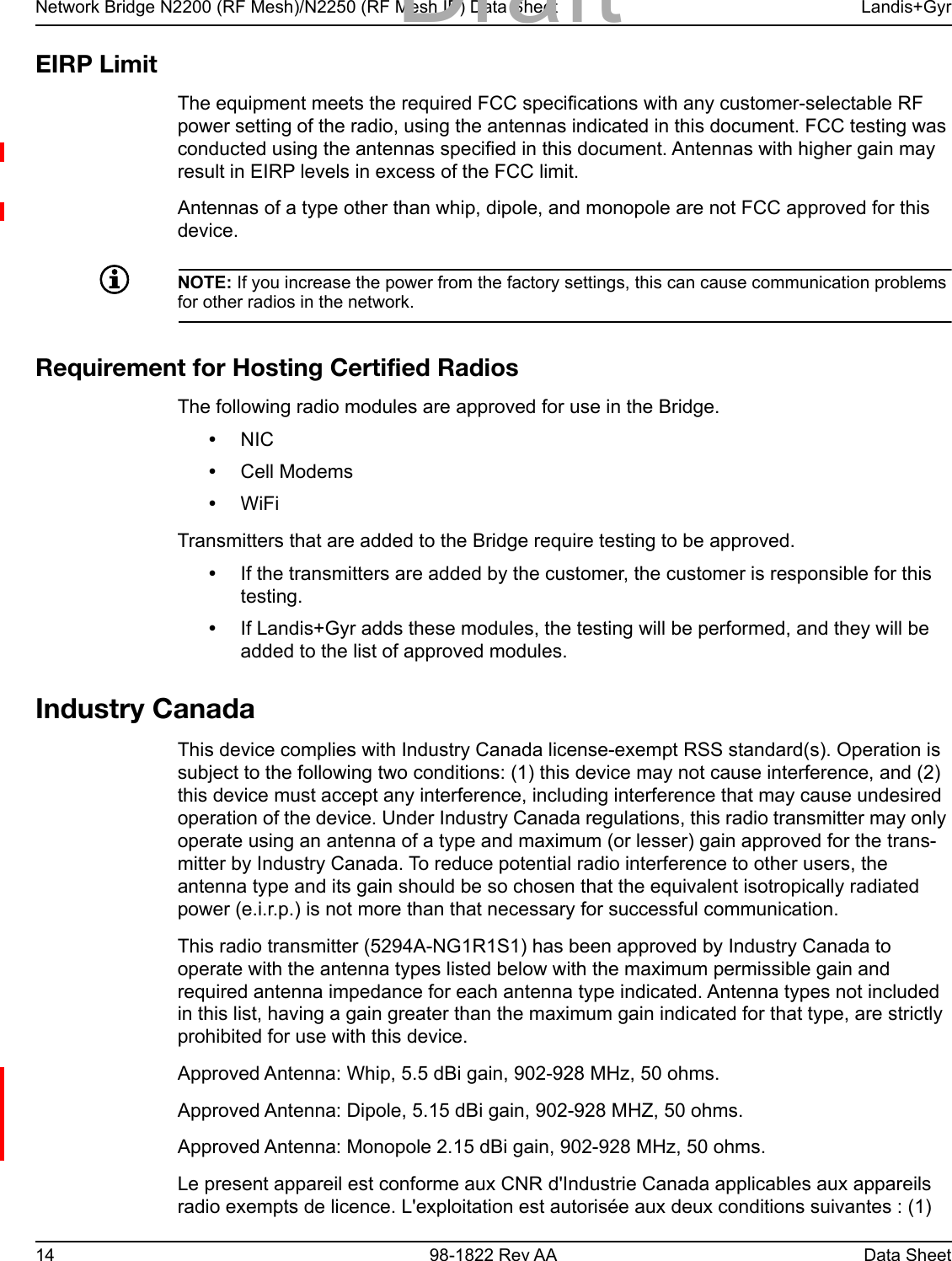Network Bridge N2200 (RF Mesh)/N2250 (RF Mesh IP) Data Sheet Landis+Gyr14 98-1822 Rev AA Data SheetEIRP LimitThe equipment meets the required FCC specifications with any customer-selectable RF power setting of the radio, using the antennas indicated in this document. FCC testing was conducted using the antennas specified in this document. Antennas with higher gain may result in EIRP levels in excess of the FCC limit.Antennas of a type other than whip, dipole, and monopole are not FCC approved for this device.NOTE: If you increase the power from the factory settings, this can cause communication problems for other radios in the network.Requirement for Hosting Certified RadiosThe following radio modules are approved for use in the Bridge.•NIC•Cell Modems•WiFi Transmitters that are added to the Bridge require testing to be approved.•If the transmitters are added by the customer, the customer is responsible for this testing.•If Landis+Gyr adds these modules, the testing will be performed, and they will be added to the list of approved modules.Industry CanadaThis device complies with Industry Canada license-exempt RSS standard(s). Operation is subject to the following two conditions: (1) this device may not cause interference, and (2) this device must accept any interference, including interference that may cause undesired operation of the device. Under Industry Canada regulations, this radio transmitter may only operate using an antenna of a type and maximum (or lesser) gain approved for the trans-mitter by Industry Canada. To reduce potential radio interference to other users, the antenna type and its gain should be so chosen that the equivalent isotropically radiated power (e.i.r.p.) is not more than that necessary for successful communication.This radio transmitter (5294A-NG1R1S1) has been approved by Industry Canada to operate with the antenna types listed below with the maximum permissible gain and required antenna impedance for each antenna type indicated. Antenna types not included in this list, having a gain greater than the maximum gain indicated for that type, are strictly prohibited for use with this device.Approved Antenna: Whip, 5.5 dBi gain, 902-928 MHz, 50 ohms.Approved Antenna: Dipole, 5.15 dBi gain, 902-928 MHZ, 50 ohms.Approved Antenna: Monopole 2.15 dBi gain, 902-928 MHz, 50 ohms.Le present appareil est conforme aux CNR d&apos;Industrie Canada applicables aux appareils radio exempts de licence. L&apos;exploitation est autorisée aux deux conditions suivantes : (1) Draft