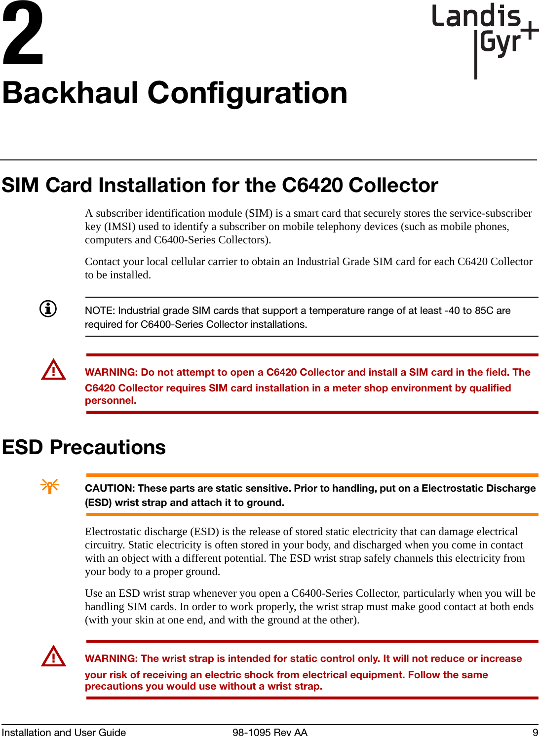 Installation and User Guide 98-1095 Rev AA 92Backhaul ConfigurationSIM Card Installation for the C6420 CollectorA subscriber identification module (SIM) is a smart card that securely stores the service-subscriber key (IMSI) used to identify a subscriber on mobile telephony devices (such as mobile phones, computers and C6400-Series Collectors).Contact your local cellular carrier to obtain an Industrial Grade SIM card for each C6420 Collector to be installed. NOTE: Industrial grade SIM cards that support a temperature range of at least -40 to 85C are required for C6400-Series Collector installations.UWARNING: Do not attempt to open a C6420 Collector and install a SIM card in the field. The C6420 Collector requires SIM card installation in a meter shop environment by qualified personnel.ESD PrecautionsACAUTION: These parts are static sensitive. Prior to handling, put on a Electrostatic Discharge (ESD) wrist strap and attach it to ground.Electrostatic discharge (ESD) is the release of stored static electricity that can damage electrical circuitry. Static electricity is often stored in your body, and discharged when you come in contact with an object with a different potential. The ESD wrist strap safely channels this electricity from your body to a proper ground.Use an ESD wrist strap whenever you open a C6400-Series Collector, particularly when you will be handling SIM cards. In order to work properly, the wrist strap must make good contact at both ends (with your skin at one end, and with the ground at the other).UWARNING: The wrist strap is intended for static control only. It will not reduce or increase your risk of receiving an electric shock from electrical equipment. Follow the same precautions you would use without a wrist strap.