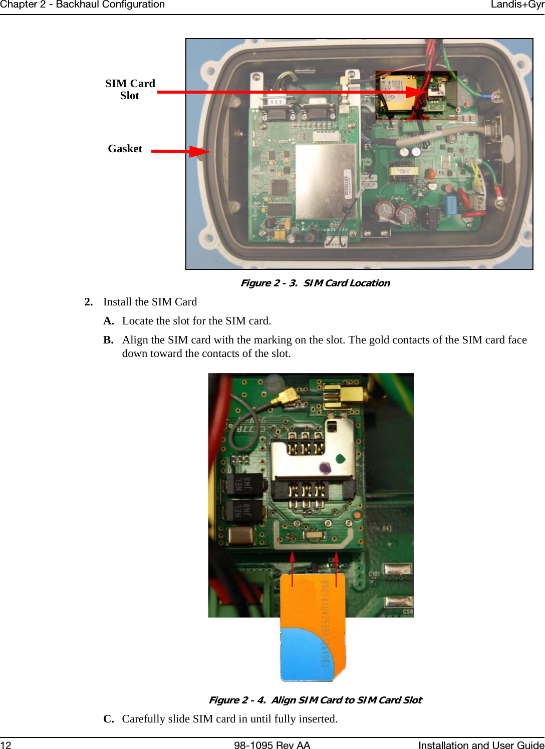 Chapter 2 - Backhaul Configuration Landis+Gyr12 98-1095 Rev AA Installation and User GuideFigure 2 - 3.  SIM Card Location2. Install the SIM CardA. Locate the slot for the SIM card.B. Align the SIM card with the marking on the slot. The gold contacts of the SIM card face down toward the contacts of the slot.Figure 2 - 4.  Align SIM Card to SIM Card SlotC. Carefully slide SIM card in until fully inserted.GasketSIM CardSlot