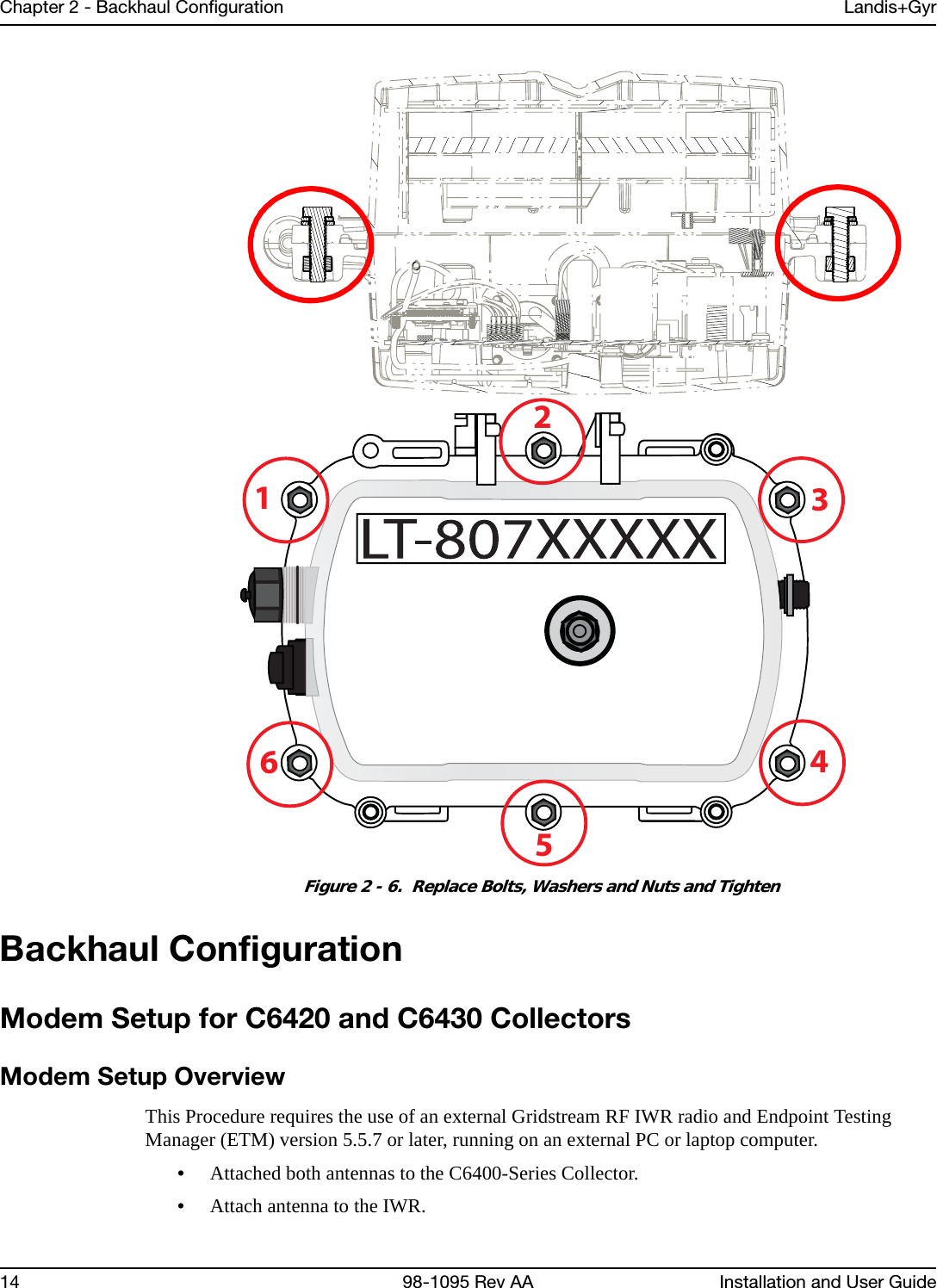 Chapter 2 - Backhaul Configuration Landis+Gyr14 98-1095 Rev AA Installation and User GuideFigure 2 - 6.  Replace Bolts, Washers and Nuts and TightenBackhaul ConfigurationModem Setup for C6420 and C6430 CollectorsModem Setup OverviewThis Procedure requires the use of an external Gridstream RF IWR radio and Endpoint Testing Manager (ETM) version 5.5.7 or later, running on an external PC or laptop computer.•Attached both antennas to the C6400-Series Collector.•Attach antenna to the IWR.123456