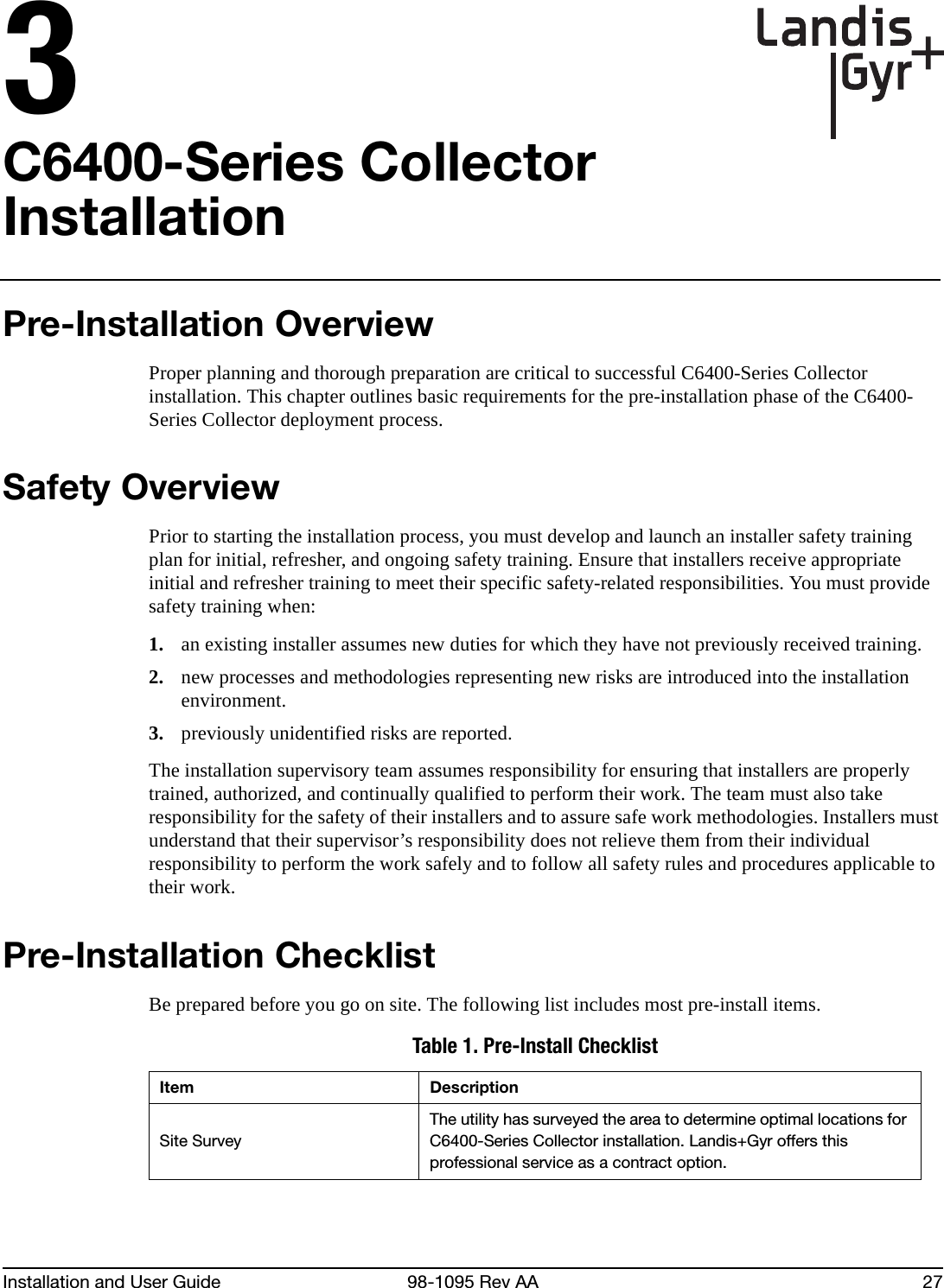 Installation and User Guide 98-1095 Rev AA 273C6400-Series Collector InstallationPre-Installation OverviewProper planning and thorough preparation are critical to successful C6400-Series Collector installation. This chapter outlines basic requirements for the pre-installation phase of the C6400-Series Collector deployment process.Safety OverviewPrior to starting the installation process, you must develop and launch an installer safety training plan for initial, refresher, and ongoing safety training. Ensure that installers receive appropriate initial and refresher training to meet their specific safety-related responsibilities. You must provide safety training when:1. an existing installer assumes new duties for which they have not previously received training.2. new processes and methodologies representing new risks are introduced into the installation environment.3. previously unidentified risks are reported.The installation supervisory team assumes responsibility for ensuring that installers are properly trained, authorized, and continually qualified to perform their work. The team must also take responsibility for the safety of their installers and to assure safe work methodologies. Installers must understand that their supervisor’s responsibility does not relieve them from their individual responsibility to perform the work safely and to follow all safety rules and procedures applicable to their work.Pre-Installation ChecklistBe prepared before you go on site. The following list includes most pre-install items.Table 1. Pre-Install ChecklistItem DescriptionSite SurveyThe utility has surveyed the area to determine optimal locations for C6400-Series Collector installation. Landis+Gyr offers this professional service as a contract option.