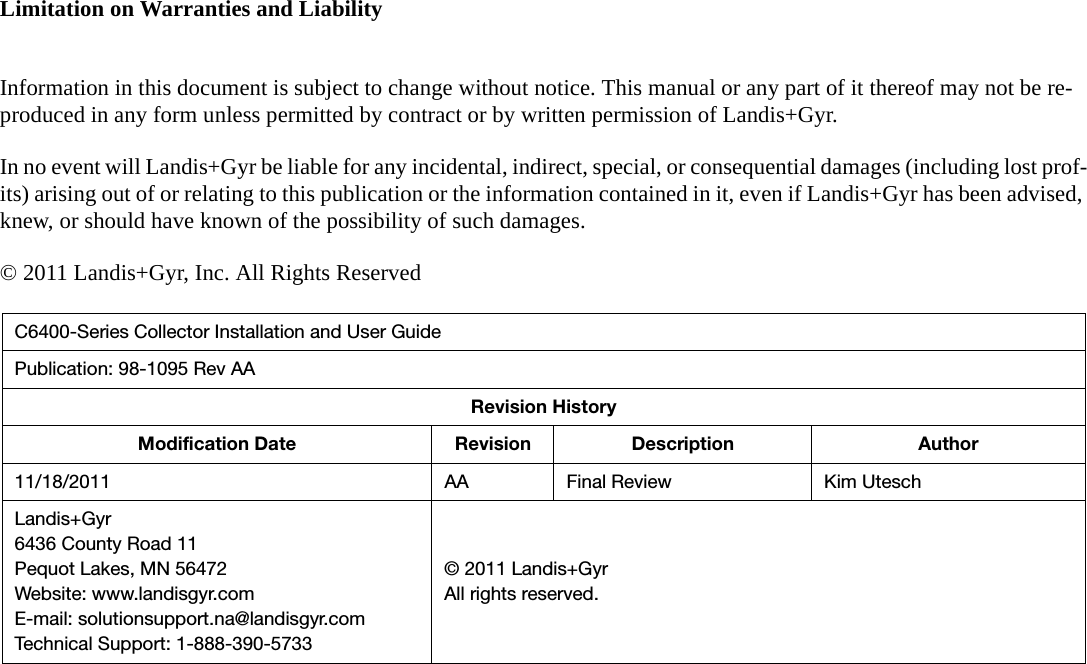 Limitation on Warranties and LiabilityInformation in this document is subject to change without notice. This manual or any part of it thereof may not be re-produced in any form unless permitted by contract or by written permission of Landis+Gyr.In no event will Landis+Gyr be liable for any incidental, indirect, special, or consequential damages (including lost prof-its) arising out of or relating to this publication or the information contained in it, even if Landis+Gyr has been advised, knew, or should have known of the possibility of such damages.© 2011 Landis+Gyr, Inc. All Rights ReservedC6400-Series Collector Installation and User GuidePublication: 98-1095 Rev AARevision HistoryModification Date Revision Description Author11/18/2011 AA Final Review Kim UteschLandis+Gyr6436 County Road 11Pequot Lakes, MN 56472Website: www.landisgyr.comE-mail: solutionsupport.na@landisgyr.comTechnical Support: 1-888-390-5733© 2011 Landis+GyrAll rights reserved.