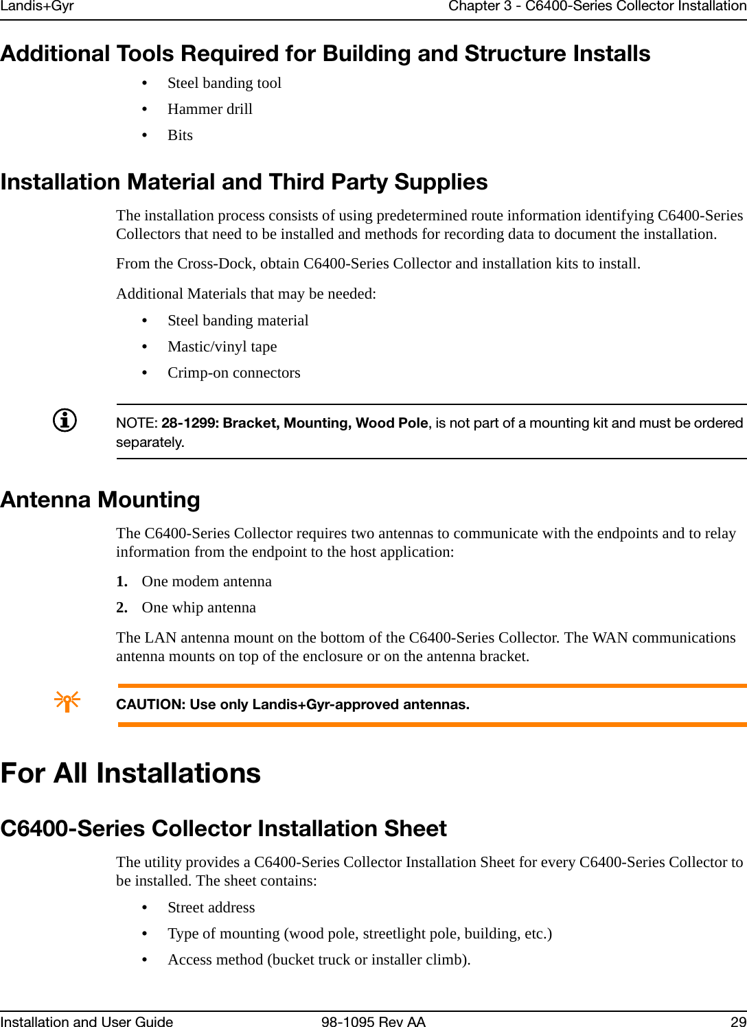 Landis+Gyr Chapter 3 - C6400-Series Collector InstallationInstallation and User Guide 98-1095 Rev AA 29Additional Tools Required for Building and Structure Installs•Steel banding tool•Hammer drill•BitsInstallation Material and Third Party SuppliesThe installation process consists of using predetermined route information identifying C6400-Series Collectors that need to be installed and methods for recording data to document the installation. From the Cross-Dock, obtain C6400-Series Collector and installation kits to install.Additional Materials that may be needed:•Steel banding material•Mastic/vinyl tape•Crimp-on connectorsNOTE: 28-1299: Bracket, Mounting, Wood Pole, is not part of a mounting kit and must be ordered separately.Antenna MountingThe C6400-Series Collector requires two antennas to communicate with the endpoints and to relay information from the endpoint to the host application:1. One modem antenna2. One whip antennaThe LAN antenna mount on the bottom of the C6400-Series Collector. The WAN communications antenna mounts on top of the enclosure or on the antenna bracket.ACAUTION: Use only Landis+Gyr-approved antennas.For All InstallationsC6400-Series Collector Installation SheetThe utility provides a C6400-Series Collector Installation Sheet for every C6400-Series Collector to be installed. The sheet contains:•Street address•Type of mounting (wood pole, streetlight pole, building, etc.)•Access method (bucket truck or installer climb).