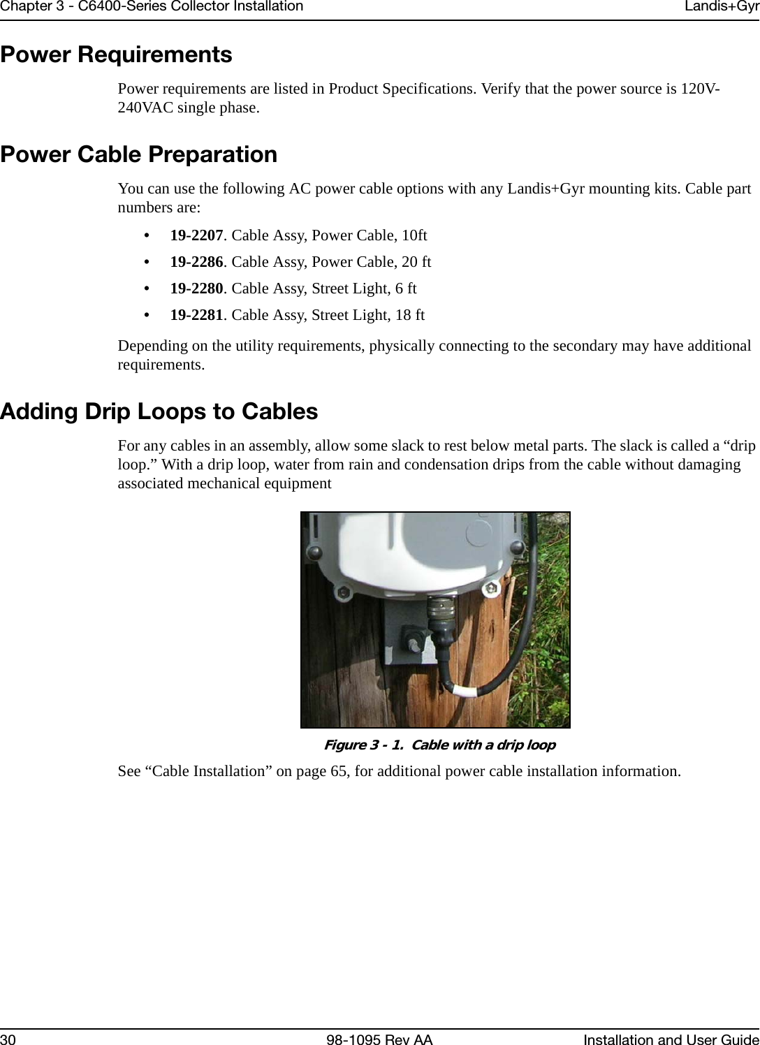 Chapter 3 - C6400-Series Collector Installation Landis+Gyr30 98-1095 Rev AA Installation and User GuidePower RequirementsPower requirements are listed in Product Specifications. Verify that the power source is 120V-240VAC single phase.Power Cable PreparationYou can use the following AC power cable options with any Landis+Gyr mounting kits. Cable part numbers are: • 19-2207. Cable Assy, Power Cable, 10ft• 19-2286. Cable Assy, Power Cable, 20 ft• 19-2280. Cable Assy, Street Light, 6 ft• 19-2281. Cable Assy, Street Light, 18 ftDepending on the utility requirements, physically connecting to the secondary may have additional requirements. Adding Drip Loops to CablesFor any cables in an assembly, allow some slack to rest below metal parts. The slack is called a “drip loop.” With a drip loop, water from rain and condensation drips from the cable without damaging associated mechanical equipmentFigure 3 - 1.  Cable with a drip loopSee “Cable Installation” on page 65, for additional power cable installation information.
