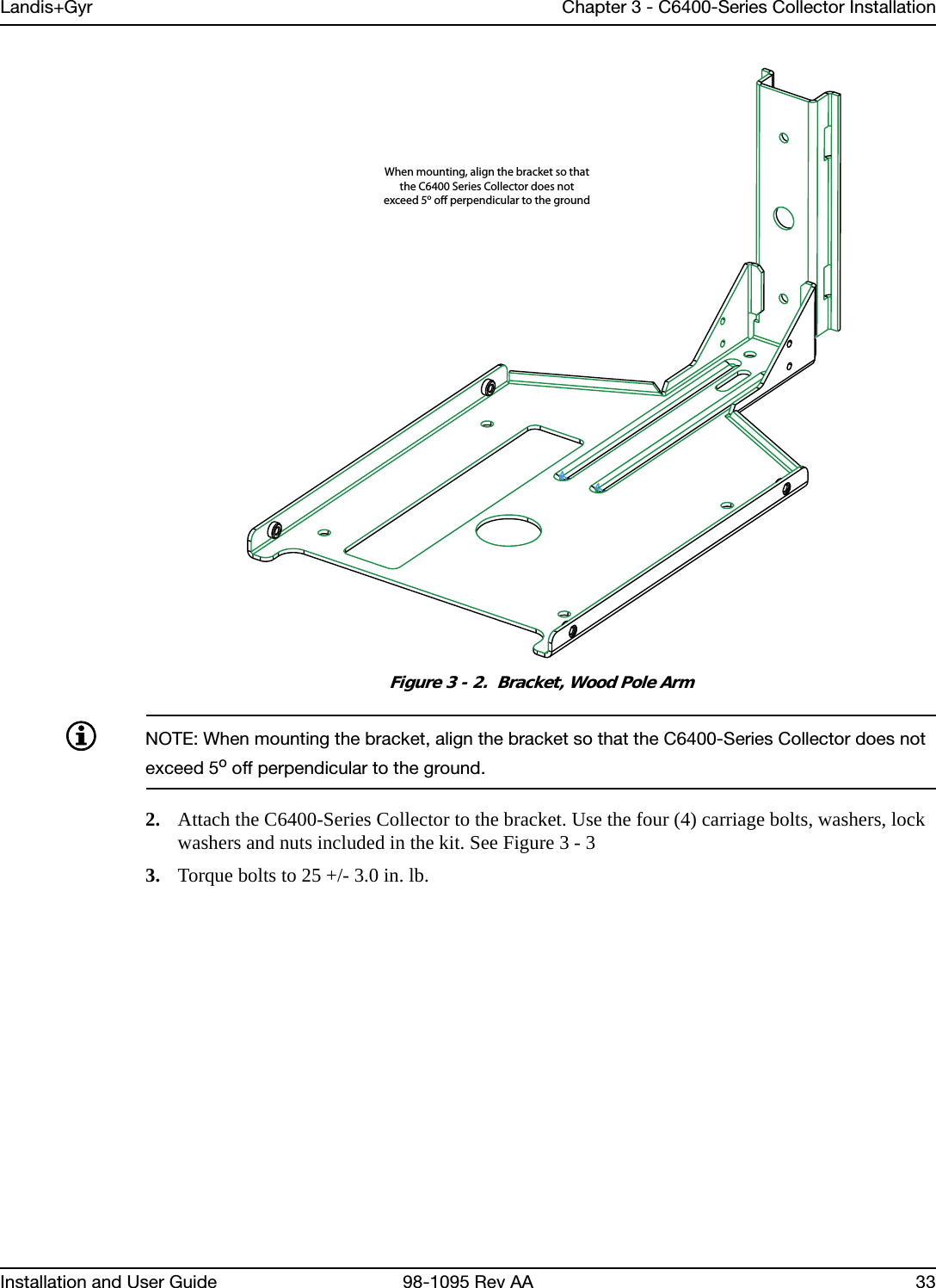 Landis+Gyr Chapter 3 - C6400-Series Collector InstallationInstallation and User Guide 98-1095 Rev AA 33Figure 3 - 2.  Bracket, Wood Pole ArmNOTE: When mounting the bracket, align the bracket so that the C6400-Series Collector does not exceed 5o off perpendicular to the ground.2. Attach the C6400-Series Collector to the bracket. Use the four (4) carriage bolts, washers, lock washers and nuts included in the kit. See Figure 3 - 33. Torque bolts to 25 +/- 3.0 in. lb.When mounting, align the bracket so thatthe C6400 Series Collector does notexceed 5o o perpendicular to the ground