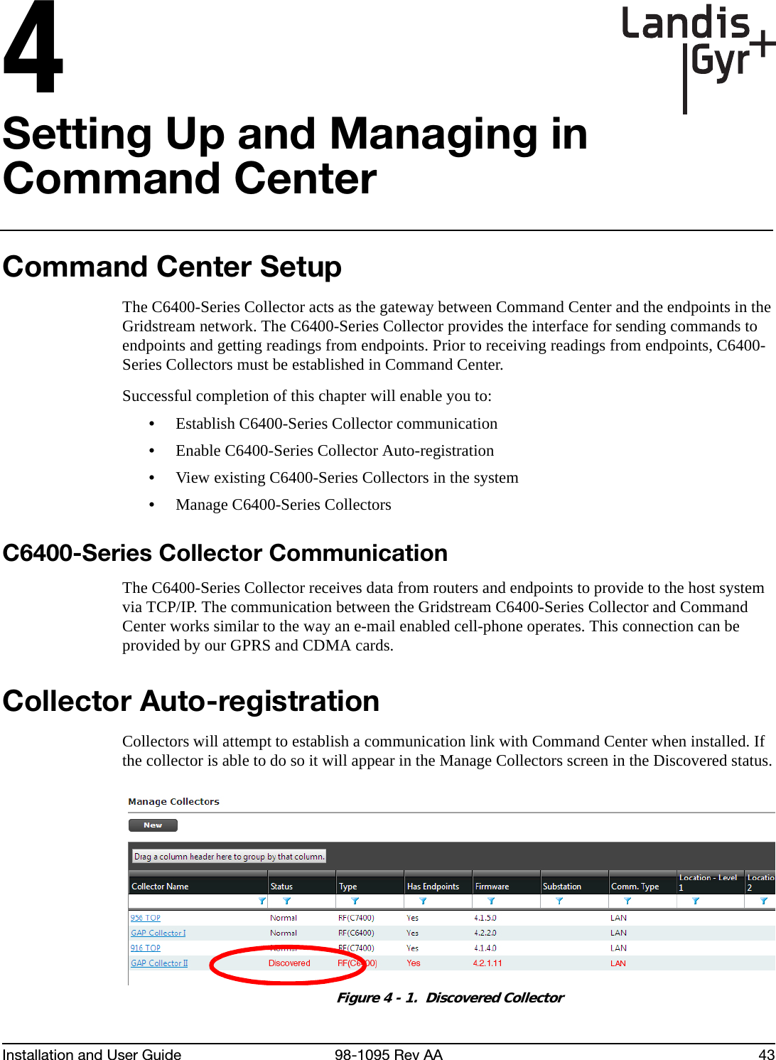Installation and User Guide 98-1095 Rev AA 434Setting Up and Managing in Command CenterCommand Center SetupThe C6400-Series Collector acts as the gateway between Command Center and the endpoints in the Gridstream network. The C6400-Series Collector provides the interface for sending commands to endpoints and getting readings from endpoints. Prior to receiving readings from endpoints, C6400-Series Collectors must be established in Command Center.Successful completion of this chapter will enable you to:•Establish C6400-Series Collector communication•Enable C6400-Series Collector Auto-registration•View existing C6400-Series Collectors in the system•Manage C6400-Series CollectorsC6400-Series Collector CommunicationThe C6400-Series Collector receives data from routers and endpoints to provide to the host system via TCP/IP. The communication between the Gridstream C6400-Series Collector and Command Center works similar to the way an e-mail enabled cell-phone operates. This connection can be provided by our GPRS and CDMA cards.Collector Auto-registrationCollectors will attempt to establish a communication link with Command Center when installed. If the collector is able to do so it will appear in the Manage Collectors screen in the Discovered status.Figure 4 - 1.  Discovered Collector