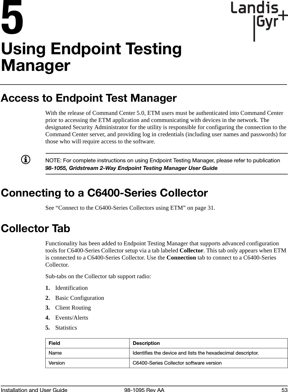 Installation and User Guide 98-1095 Rev AA 535Using Endpoint Testing ManagerAccess to Endpoint Test ManagerWith the release of Command Center 5.0, ETM users must be authenticated into Command Center prior to accessing the ETM application and communicating with devices in the network. The designated Security Administrator for the utility is responsible for configuring the connection to the Command Center server, and providing log in credentials (including user names and passwords) for those who will require access to the software.NOTE: For complete instructions on using Endpoint Testing Manager, please refer to publication 98-1055, Gridstream 2-Way Endpoint Testing Manager User GuideConnecting to a C6400-Series CollectorSee “Connect to the C6400-Series Collectors using ETM” on page 31.Collector TabFunctionality has been added to Endpoint Testing Manager that supports advanced configuration tools for C6400-Series Collector setup via a tab labeled Collector. This tab only appears when ETM is connected to a C6400-Series Collector. Use the Connection tab to connect to a C6400-Series Collector.Sub-tabs on the Collector tab support radio:1. Identification2. Basic Configuration3. Client Routing4. Events/Alerts5. StatisticsField DescriptionName Identifies the device and lists the hexadecimal descriptor.Version C6400-Series Collector software version