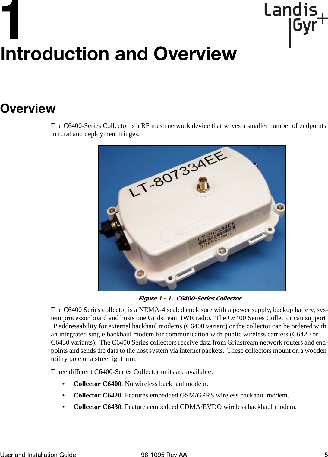 1User and Installation Guide 98-1095 Rev AA 5Introduction and OverviewOverviewThe C6400-Series Collector is a RF mesh network device that serves a smaller number of endpoints in rural and deployment fringes.Figure 1 - 1.  C6400-Series CollectorThe C6400 Series collector is a NEMA-4 sealed enclosure with a power supply, backup battery, sys-tem processor board and hosts one Gridstream IWR radio.  The C6400 Series Collector can support IP addressability for external backhaul modems (C6400 variant) or the collector can be ordered with an integrated single backhaul modem for communication with public wireless carriers (C6420 or C6430 variants).  The C6400 Series collectors receive data from Gridstream network routers and end-points and sends the data to the host system via internet packets.  These collectors mount on a wooden utility pole or a streetlight arm.Three different C6400-Series Collector units are available:• Collector C6400. No wireless backhaul modem.• Collector C6420. Features embedded GSM/GPRS wireless backhaul modem.• Collector C6430. Features embedded CDMA/EVDO wireless backhaul modem.