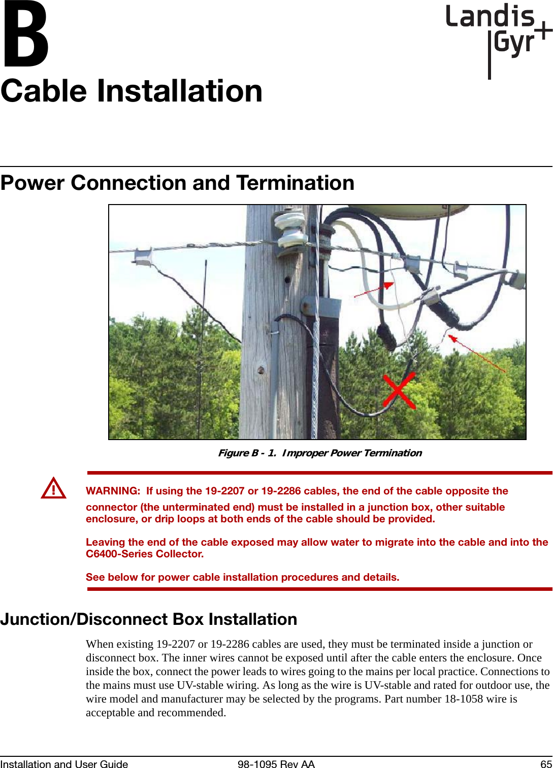 BInstallation and User Guide 98-1095 Rev AA 65Cable InstallationPower Connection and TerminationFigure B - 1.  Improper Power TerminationUWARNING:  If using the 19-2207 or 19-2286 cables, the end of the cable opposite the connector (the unterminated end) must be installed in a junction box, other suitable enclosure, or drip loops at both ends of the cable should be provided. Leaving the end of the cable exposed may allow water to migrate into the cable and into the C6400-Series Collector.See below for power cable installation procedures and details.Junction/Disconnect Box InstallationWhen existing 19-2207 or 19-2286 cables are used, they must be terminated inside a junction or disconnect box. The inner wires cannot be exposed until after the cable enters the enclosure. Once inside the box, connect the power leads to wires going to the mains per local practice. Connections to the mains must use UV-stable wiring. As long as the wire is UV-stable and rated for outdoor use, the wire model and manufacturer may be selected by the programs. Part number 18-1058 wire is acceptable and recommended.