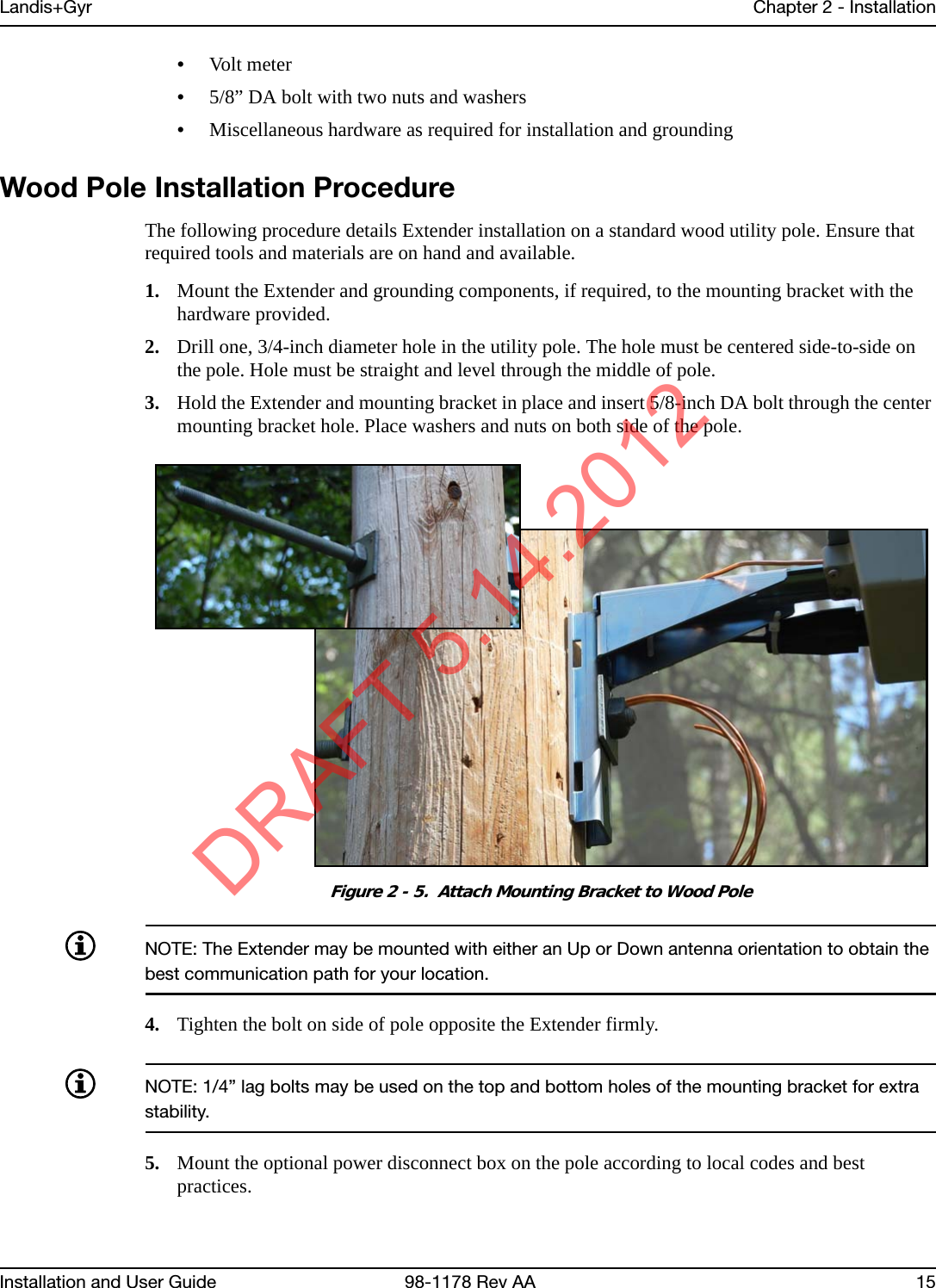 Landis+Gyr Chapter 2 - InstallationInstallation and User Guide  98-1178 Rev AA 15•Volt meter•5/8” DA bolt with two nuts and washers•Miscellaneous hardware as required for installation and groundingWood Pole Installation ProcedureThe following procedure details Extender installation on a standard wood utility pole. Ensure that required tools and materials are on hand and available.1. Mount the Extender and grounding components, if required, to the mounting bracket with the hardware provided.2. Drill one, 3/4-inch diameter hole in the utility pole. The hole must be centered side-to-side on the pole. Hole must be straight and level through the middle of pole.3. Hold the Extender and mounting bracket in place and insert 5/8-inch DA bolt through the center mounting bracket hole. Place washers and nuts on both side of the pole.Figure 2 - 5.  Attach Mounting Bracket to Wood PoleNOTE: The Extender may be mounted with either an Up or Down antenna orientation to obtain the best communication path for your location. 4. Tighten the bolt on side of pole opposite the Extender firmly.NOTE: 1/4” lag bolts may be used on the top and bottom holes of the mounting bracket for extra stability.5. Mount the optional power disconnect box on the pole according to local codes and best practices.DRAFT 5.14.2012