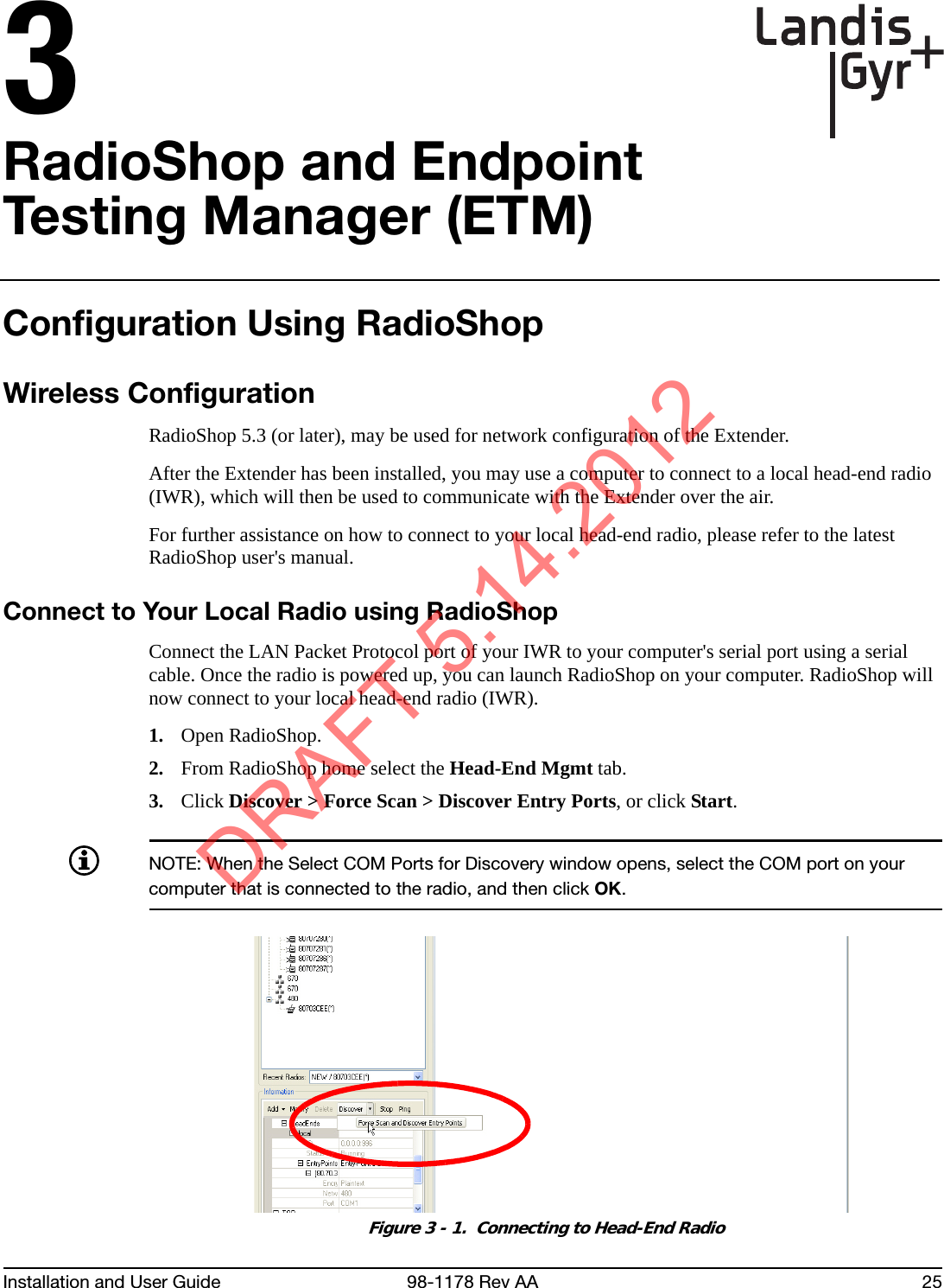 Installation and User Guide 98-1178 Rev AA 253RadioShop and Endpoint Testing Manager (ETM)Configuration Using RadioShopWireless ConfigurationRadioShop 5.3 (or later), may be used for network configuration of the Extender. After the Extender has been installed, you may use a computer to connect to a local head-end radio (IWR), which will then be used to communicate with the Extender over the air. For further assistance on how to connect to your local head-end radio, please refer to the latest RadioShop user&apos;s manual.Connect to Your Local Radio using RadioShopConnect the LAN Packet Protocol port of your IWR to your computer&apos;s serial port using a serial cable. Once the radio is powered up, you can launch RadioShop on your computer. RadioShop will now connect to your local head-end radio (IWR).1. Open RadioShop.2. From RadioShop home select the Head-End Mgmt tab.3. Click Discover &gt; Force Scan &gt; Discover Entry Ports, or click Start.NOTE: When the Select COM Ports for Discovery window opens, select the COM port on your computer that is connected to the radio, and then click OK.Figure 3 - 1.  Connecting to Head-End RadioDRAFT 5.14.2012