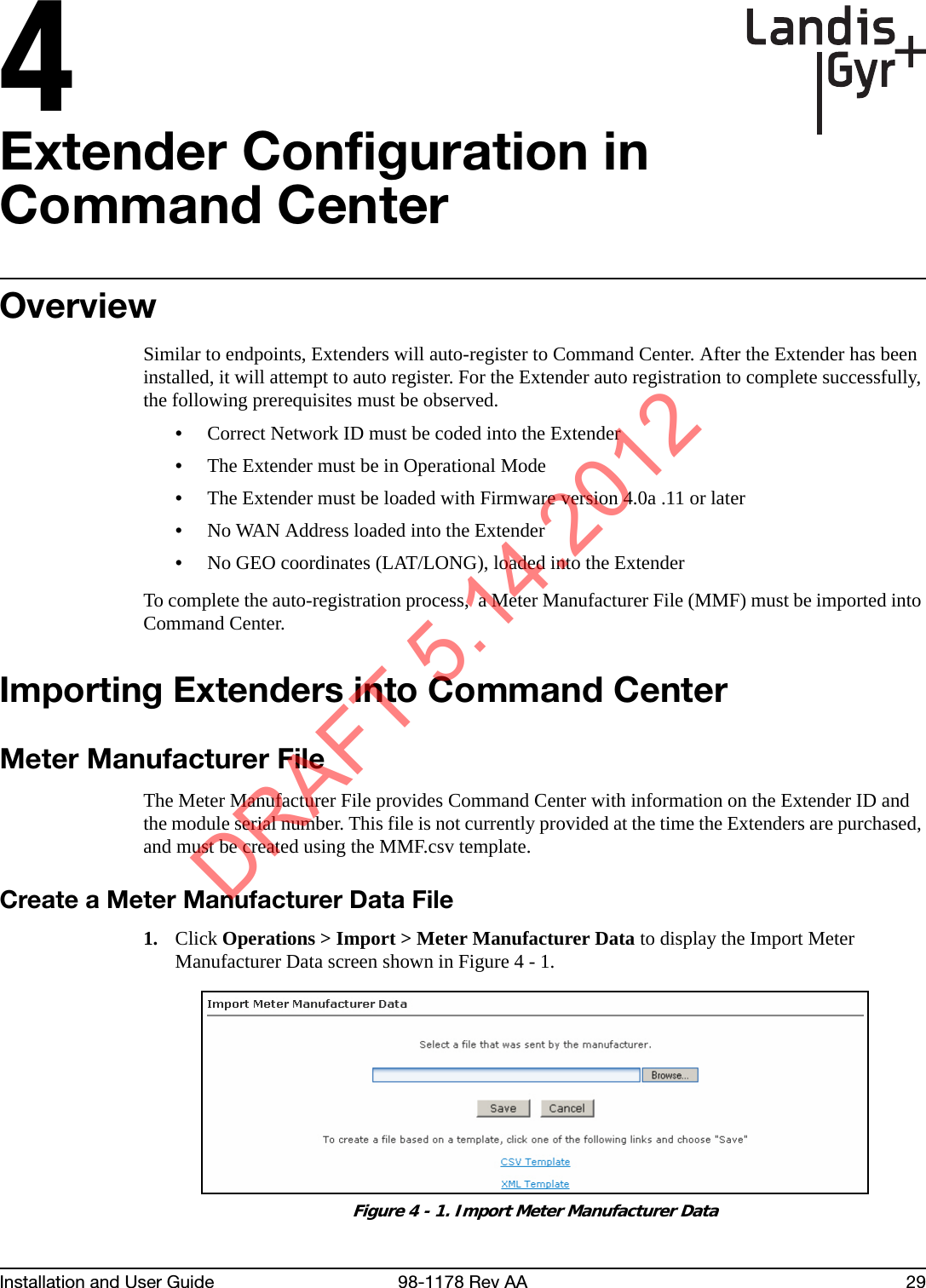 4Installation and User Guide 98-1178 Rev AA 29Extender Configuration in Command CenterOverviewSimilar to endpoints, Extenders will auto-register to Command Center. After the Extender has been installed, it will attempt to auto register. For the Extender auto registration to complete successfully, the following prerequisites must be observed.•Correct Network ID must be coded into the Extender•The Extender must be in Operational Mode•The Extender must be loaded with Firmware version 4.0a .11 or later•No WAN Address loaded into the Extender•No GEO coordinates (LAT/LONG), loaded into the ExtenderTo complete the auto-registration process,  a Meter Manufacturer File (MMF) must be imported into Command Center.Importing Extenders into Command CenterMeter Manufacturer FileThe Meter Manufacturer File provides Command Center with information on the Extender ID and the module serial number. This file is not currently provided at the time the Extenders are purchased, and must be created using the MMF.csv template. Create a Meter Manufacturer Data File1. Click Operations &gt; Import &gt; Meter Manufacturer Data to display the Import Meter Manufacturer Data screen shown in Figure 4 - 1.Figure 4 - 1. Import Meter Manufacturer DataDRAFT 5.14.2012