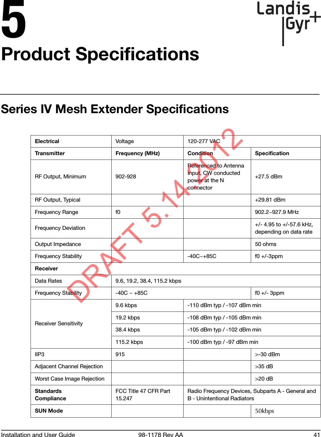 Installation and User Guide 98-1178 Rev AA 415Product SpecificationsSeries IV Mesh Extender SpecificationsElectrical Voltage 120-277 VACTransmitter Frequency (MHz) Condition SpecificationRF Output, Minimum 902-928Referenced to Antenna Input, CW conducted power at the N connector+27.5 dBmRF Output, Typical +29.81 dBmFrequency Range f0 902.2~927.9 MHz  Frequency Deviation +/- 4.95 to +/-57.6 kHz, depending on data rateOutput Impedance 50 ohmsFrequency Stability -40C~+85C f0 +/-3ppmReceiverData Rates 9.6, 19.2, 38.4, 115.2 kbpsFrequency Stability -40C ~ +85C f0 +/- 3ppmReceiver Sensitivity9.6 kbps                -110 dBm typ / -107 dBm min19.2 kbps              -108 dBm typ / -105 dBm min38.4 kbps              -105 dBm typ / -102 dBm min115.2 kbps -100 dBm typ / -97 dBm minIIP3 915 &gt;-30 dBmAdjacent Channel Rejection &gt;35 dBWorst Case Image Rejection &gt;20 dBStandardsComplianceFCC Title 47 CFR Part 15.247Radio Frequency Devices, Subparts A - General andB - Unintentional Radiators SUN Mode 50kbpsDRAFT 5.14.2012