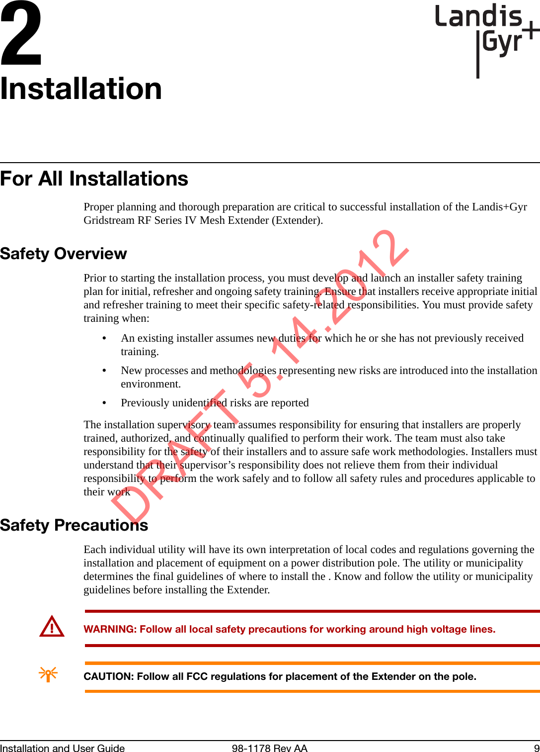 2Installation and User Guide 98-1178 Rev AA 9InstallationFor All InstallationsProper planning and thorough preparation are critical to successful installation of the Landis+Gyr Gridstream RF Series IV Mesh Extender (Extender).Safety OverviewPrior to starting the installation process, you must develop and launch an installer safety training plan for initial, refresher and ongoing safety training. Ensure that installers receive appropriate initial and refresher training to meet their specific safety-related responsibilities. You must provide safety training when:•An existing installer assumes new duties for which he or she has not previously received training.•New processes and methodologies representing new risks are introduced into the installation environment.•Previously unidentified risks are reportedThe installation supervisory team assumes responsibility for ensuring that installers are properly trained, authorized, and continually qualified to perform their work. The team must also take responsibility for the safety of their installers and to assure safe work methodologies. Installers must understand that their supervisor’s responsibility does not relieve them from their individual responsibility to perform the work safely and to follow all safety rules and procedures applicable to their workSafety PrecautionsEach individual utility will have its own interpretation of local codes and regulations governing the installation and placement of equipment on a power distribution pole. The utility or municipality determines the final guidelines of where to install the . Know and follow the utility or municipality guidelines before installing the Extender.UWARNING: Follow all local safety precautions for working around high voltage lines.ACAUTION: Follow all FCC regulations for placement of the Extender on the pole.DRAFT 5.14.2012