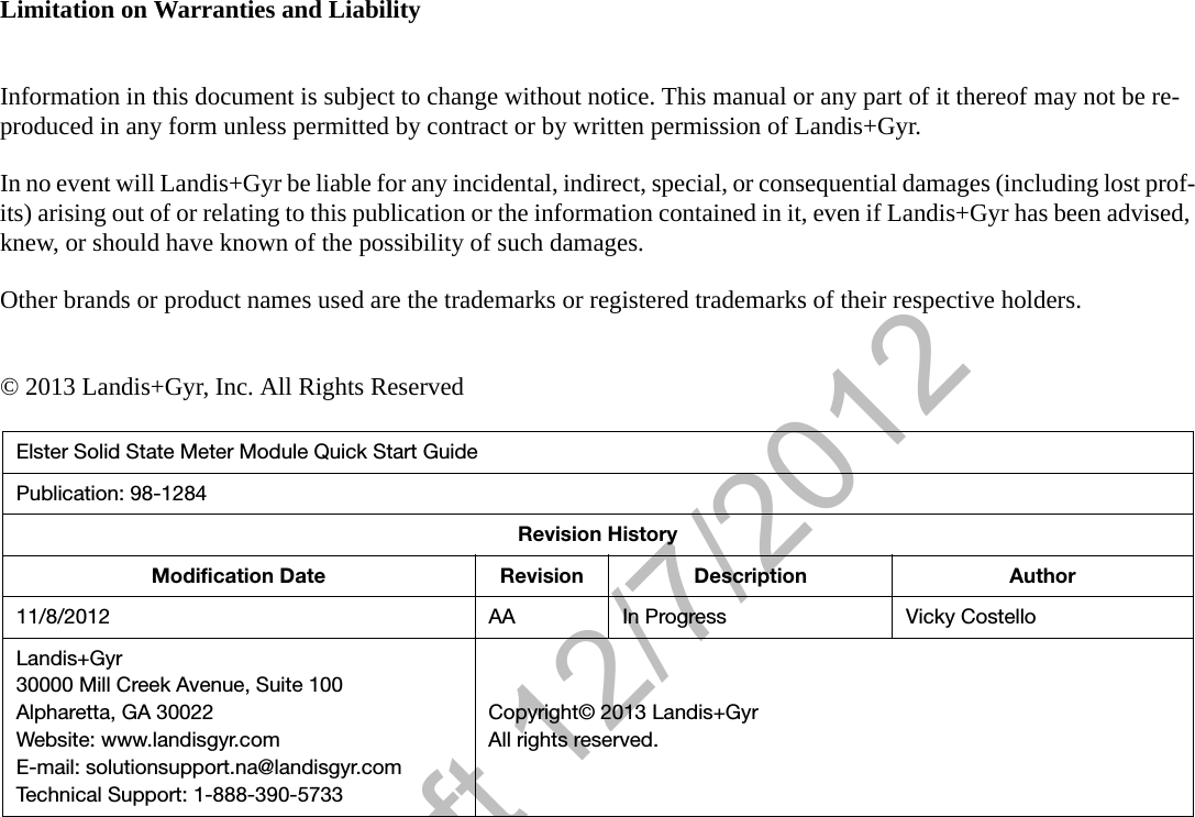Draft 12/7/2012Limitation on Warranties and LiabilityInformation in this document is subject to change without notice. This manual or any part of it thereof may not be re-produced in any form unless permitted by contract or by written permission of Landis+Gyr.In no event will Landis+Gyr be liable for any incidental, indirect, special, or consequential damages (including lost prof-its) arising out of or relating to this publication or the information contained in it, even if Landis+Gyr has been advised, knew, or should have known of the possibility of such damages.Other brands or product names used are the trademarks or registered trademarks of their respective holders.© 2013 Landis+Gyr, Inc. All Rights ReservedElster Solid State Meter Module Quick Start GuidePublication: 98-1284Revision HistoryModification Date Revision Description Author11/8/2012 AA In Progress Vicky CostelloLandis+Gyr30000 Mill Creek Avenue, Suite 100Alpharetta, GA 30022Website: www.landisgyr.comE-mail: solutionsupport.na@landisgyr.comTechnical Support: 1-888-390-5733Copyright© 2013 Landis+GyrAll rights reserved.