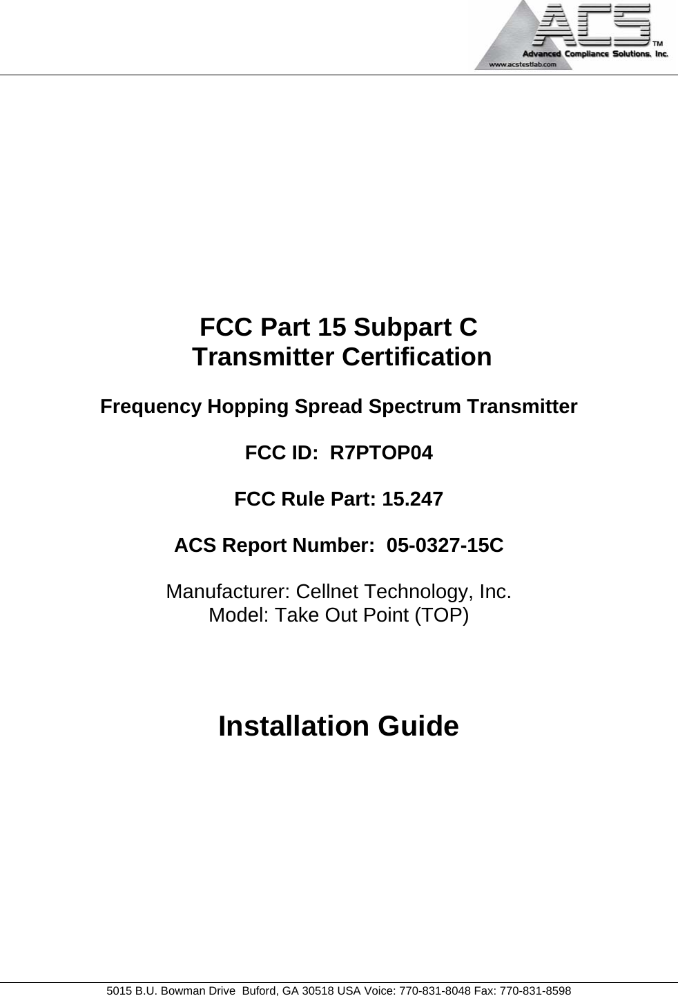    5015 B.U. Bowman Drive  Buford, GA 30518 USA Voice: 770-831-8048 Fax: 770-831-8598   FCC Part 15 Subpart C  Transmitter Certification  Frequency Hopping Spread Spectrum Transmitter  FCC ID:  R7PTOP04  FCC Rule Part: 15.247  ACS Report Number:  05-0327-15C   Manufacturer: Cellnet Technology, Inc. Model: Take Out Point (TOP)    Installation Guide 