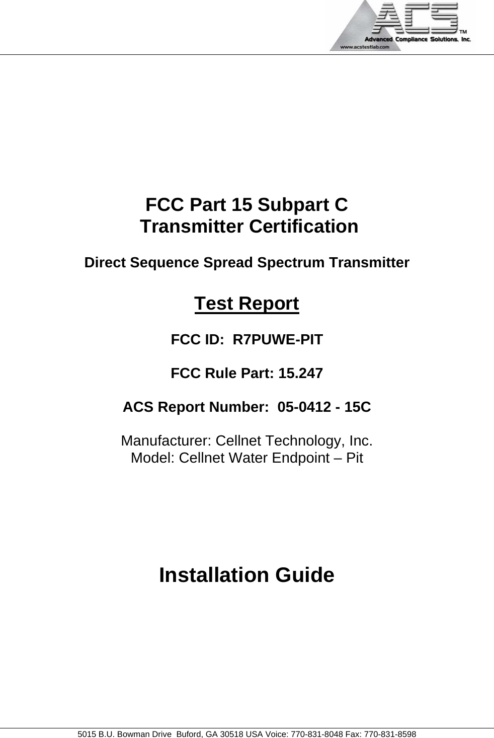                                             5015 B.U. Bowman Drive  Buford, GA 30518 USA Voice: 770-831-8048 Fax: 770-831-8598   FCC Part 15 Subpart C  Transmitter Certification  Direct Sequence Spread Spectrum Transmitter  Test Report  FCC ID:  R7PUWE-PIT  FCC Rule Part: 15.247  ACS Report Number:  05-0412 - 15C   Manufacturer: Cellnet Technology, Inc. Model: Cellnet Water Endpoint – Pit     Installation Guide 