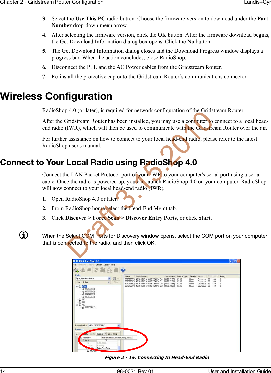 Chapter 2 - Gridstream Router Configuration Landis+Gyr14 98-0021 Rev 01 User and Installation Guide3. Select the Use This PC radio button. Choose the firmware version to download under the Part Number drop-down menu arrow.4. After selecting the firmware version, click the OK button. After the firmware download begins, the Get Download Information dialog box opens. Click the No button.5. The Get Download Information dialog closes and the Download Progress window displays a progress bar. When the action concludes, close RadioShop.6. Disconnect the PLL and the AC Power cables from the Gridstream Router.7. Re-install the protective cap onto the Gridstream Router’s communications connector.Wireless ConfigurationRadioShop 4.0 (or later), is required for network configuration of the Gridstream Router. After the Gridstream Router has been installed, you may use a computer to connect to a local head-end radio (IWR), which will then be used to communicate with the Gridstream Router over the air. For further assistance on how to connect to your local head-end radio, please refer to the latest RadioShop user&apos;s manual.Connect to Your Local Radio using RadioShop 4.0Connect the LAN Packet Protocol port of your IWR to your computer&apos;s serial port using a serial cable. Once the radio is powered up, you can launch RadioShop 4.0 on your computer. RadioShop will now connect to your local head-end radio (IWR).1. Open RadioShop 4.0 or later.2. From RadioShop home select the Head-End Mgmt tab.3. Click Discover &gt; Force Scan &gt; Discover Entry Ports, or click Start.When the Select COM Ports for Discovery window opens, select the COM port on your computer that is connected to the radio, and then click OK.Figure 2 - 15. Connecting to Head-End RadioDraft 3.15.2010