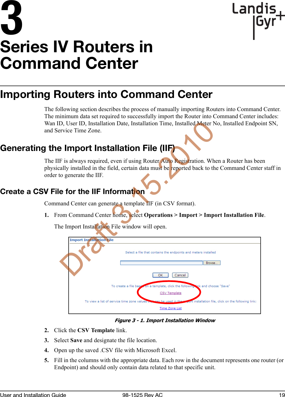 3User and Installation Guide 98-1525 Rev AC 19Series IV Routers inCommand CenterImporting Routers into Command CenterThe following section describes the process of manually importing Routers into Command Center. The minimum data set required to successfully import the Router into Command Center includes: Wan ID, User ID, Installation Date, Installation Time, Installed Meter No, Installed Endpoint SN, and Service Time Zone.Generating the Import Installation File (IIF)The IIF is always required, even if using Router Auto Registration. When a Router has been physically installed in the field, certain data must be reported back to the Command Center staff in order to generate the IIF.Create a CSV File for the IIF InformationCommand Center can generate a template IIF (in CSV format).1. From Command Center home, select Operations &gt; Import &gt; Import Installation File. The Import Installation File window will open.Figure 3 - 1. Import Installation Window2. Click the CSV Template link.3. Select Save and designate the file location.4. Open up the saved .CSV file with Microsoft Excel.5. Fill in the columns with the appropriate data. Each row in the document represents one router (or Endpoint) and should only contain data related to that specific unit.Draft 3.15.2010