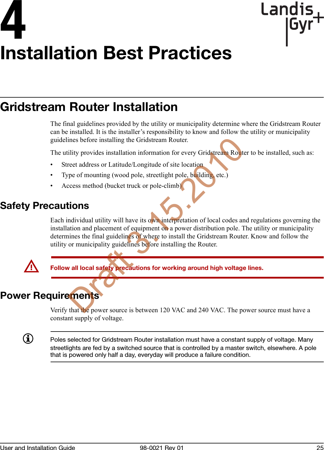 4User and Installation Guide 98-0021 Rev 01 25Installation Best PracticesGridstream Router InstallationThe final guidelines provided by the utility or municipality determine where the Gridstream Router can be installed. It is the installer’s responsibility to know and follow the utility or municipality guidelines before installing the Gridstream Router. The utility provides installation information for every Gridstream Router to be installed, such as:• Street address or Latitude/Longitude of site location• Type of mounting (wood pole, streetlight pole, building, etc.)• Access method (bucket truck or pole-climb)Safety PrecautionsEach individual utility will have its own interpretation of local codes and regulations governing the installation and placement of equipment on a power distribution pole. The utility or municipality determines the final guidelines of where to install the Gridstream Router. Know and follow the utility or municipality guidelines before installing the Router.UFollow all local safety precautions for working around high voltage lines.Power RequirementsVerify that the power source is between 120 VAC and 240 VAC. The power source must have a constant supply of voltage.Poles selected for Gridstream Router installation must have a constant supply of voltage. Many streetlights are fed by a switched source that is controlled by a master switch, elsewhere. A pole that is powered only half a day, everyday will produce a failure condition.Draft 3.15.2010
