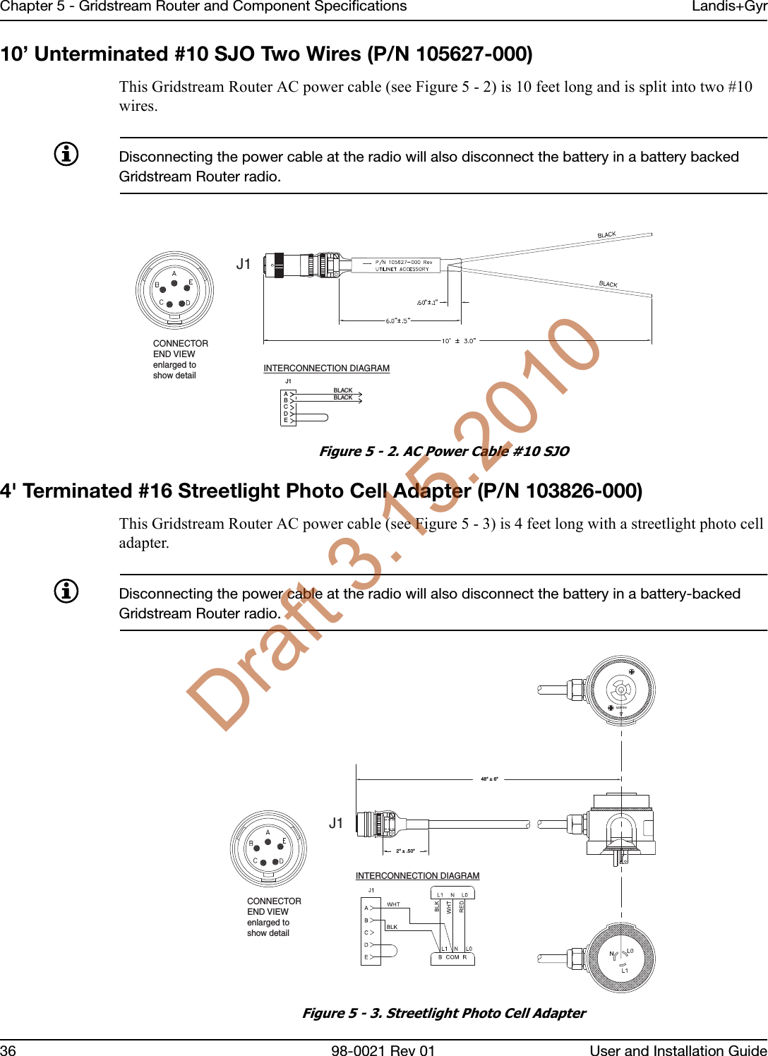 Chapter 5 - Gridstream Router and Component Specifications Landis+Gyr36 98-0021 Rev 01 User and Installation Guide10’ Unterminated #10 SJO Two Wires (P/N 105627-000)This Gridstream Router AC power cable (see Figure 5 - 2) is 10 feet long and is split into two #10 wires.Disconnecting the power cable at the radio will also disconnect the battery in a battery backed Gridstream Router radio.Figure 5 - 2. AC Power Cable #10 SJO4&apos; Terminated #16 Streetlight Photo Cell Adapter (P/N 103826-000)This Gridstream Router AC power cable (see Figure 5 - 3) is 4 feet long with a streetlight photo cell adapter.Disconnecting the power cable at the radio will also disconnect the battery in a battery-backed Gridstream Router radio.Figure 5 - 3. Streetlight Photo Cell AdapterINTERCONNECTION DIAGRAMEDCBAJ1BLACKBLACKJ1CONNECTOREND VIEWenlarged toshow detailINTERCONNECTION DIAGRAMJ1CONNECTOREND VIEWenlarged toshow detail48&quot; ± 6&quot; 2&quot; ± .50&quot; Draft 3.15.2010