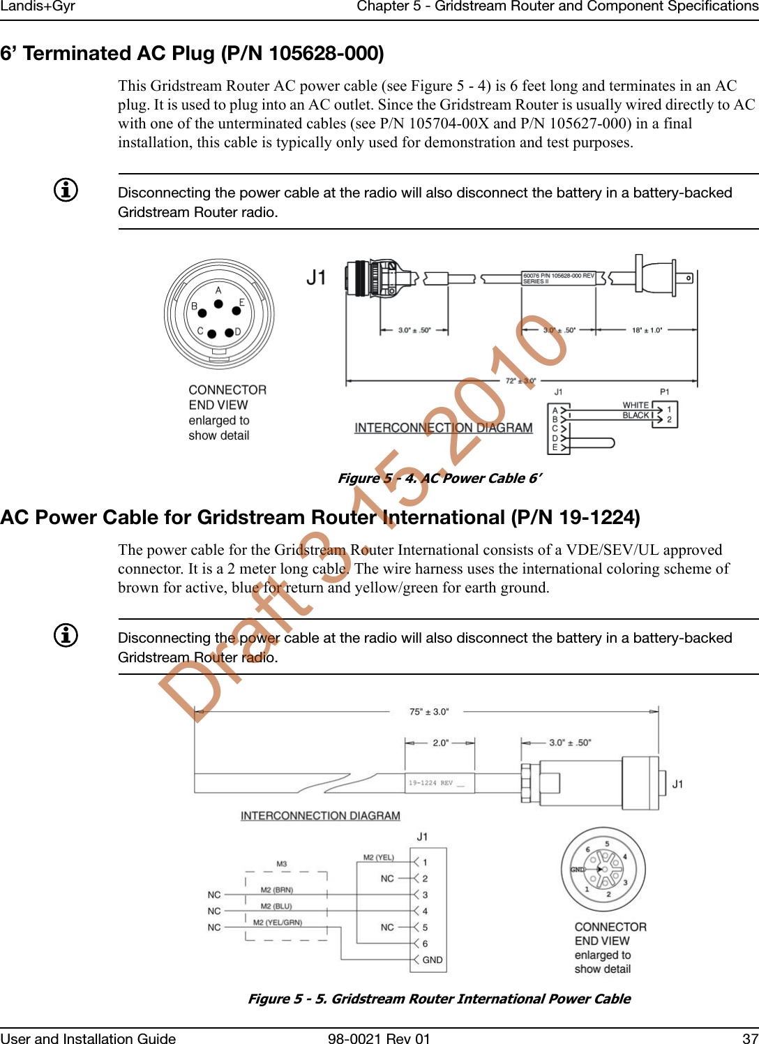 Landis+Gyr Chapter 5 - Gridstream Router and Component SpecificationsUser and Installation Guide 98-0021 Rev 01 376’ Terminated AC Plug (P/N 105628-000)This Gridstream Router AC power cable (see Figure 5 - 4) is 6 feet long and terminates in an AC plug. It is used to plug into an AC outlet. Since the Gridstream Router is usually wired directly to AC with one of the unterminated cables (see P/N 105704-00X and P/N 105627-000) in a final installation, this cable is typically only used for demonstration and test purposes.Disconnecting the power cable at the radio will also disconnect the battery in a battery-backed Gridstream Router radio.Figure 5 - 4. AC Power Cable 6’AC Power Cable for Gridstream Router International (P/N 19-1224)The power cable for the Gridstream Router International consists of a VDE/SEV/UL approved connector. It is a 2 meter long cable. The wire harness uses the international coloring scheme of brown for active, blue for return and yellow/green for earth ground.Disconnecting the power cable at the radio will also disconnect the battery in a battery-backed Gridstream Router radio.Figure 5 - 5. Gridstream Router International Power CableDraft 3.15.2010