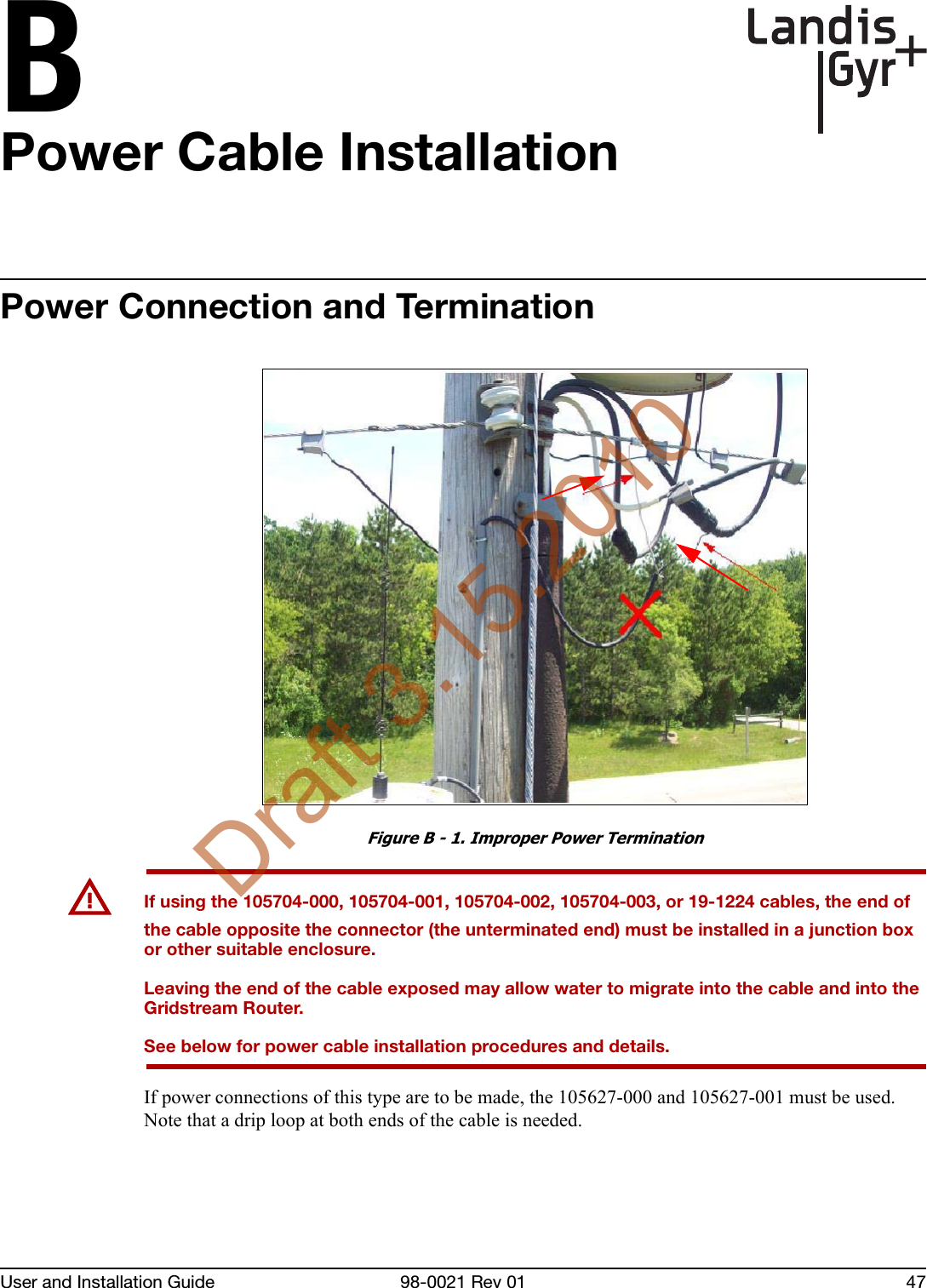 BUser and Installation Guide 98-0021 Rev 01 47Power Cable InstallationPower Connection and TerminationFigure B - 1. Improper Power TerminationUIf using the 105704-000, 105704-001, 105704-002, 105704-003, or 19-1224 cables, the end of the cable opposite the connector (the unterminated end) must be installed in a junction box or other suitable enclosure.Leaving the end of the cable exposed may allow water to migrate into the cable and into the Gridstream Router.See below for power cable installation procedures and details.If power connections of this type are to be made, the 105627-000 and 105627-001 must be used. Note that a drip loop at both ends of the cable is needed. Draft 3.15.2010
