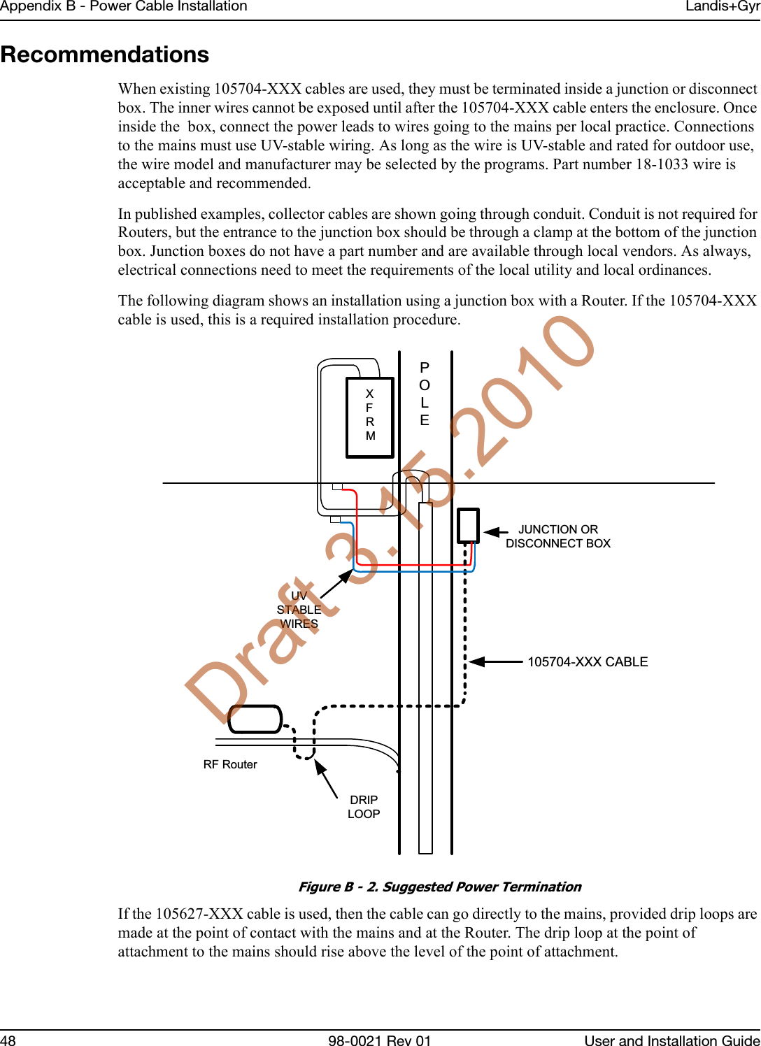 Appendix B - Power Cable Installation Landis+Gyr48 98-0021 Rev 01 User and Installation GuideRecommendationsWhen existing 105704-XXX cables are used, they must be terminated inside a junction or disconnect box. The inner wires cannot be exposed until after the 105704-XXX cable enters the enclosure. Once inside the  box, connect the power leads to wires going to the mains per local practice. Connections to the mains must use UV-stable wiring. As long as the wire is UV-stable and rated for outdoor use, the wire model and manufacturer may be selected by the programs. Part number 18-1033 wire is acceptable and recommended.In published examples, collector cables are shown going through conduit. Conduit is not required for Routers, but the entrance to the junction box should be through a clamp at the bottom of the junction box. Junction boxes do not have a part number and are available through local vendors. As always, electrical connections need to meet the requirements of the local utility and local ordinances.  The following diagram shows an installation using a junction box with a Router. If the 105704-XXX cable is used, this is a required installation procedure. Figure B - 2. Suggested Power Termination If the 105627-XXX cable is used, then the cable can go directly to the mains, provided drip loops are made at the point of contact with the mains and at the Router. The drip loop at the point of attachment to the mains should rise above the level of the point of attachment.  RF RouterPOLEXFRMJUNCTION OR DISCONNECT BOX105704-XXX CABLEUV STABLE WIRESDRIP LOOPDraft 3.15.2010