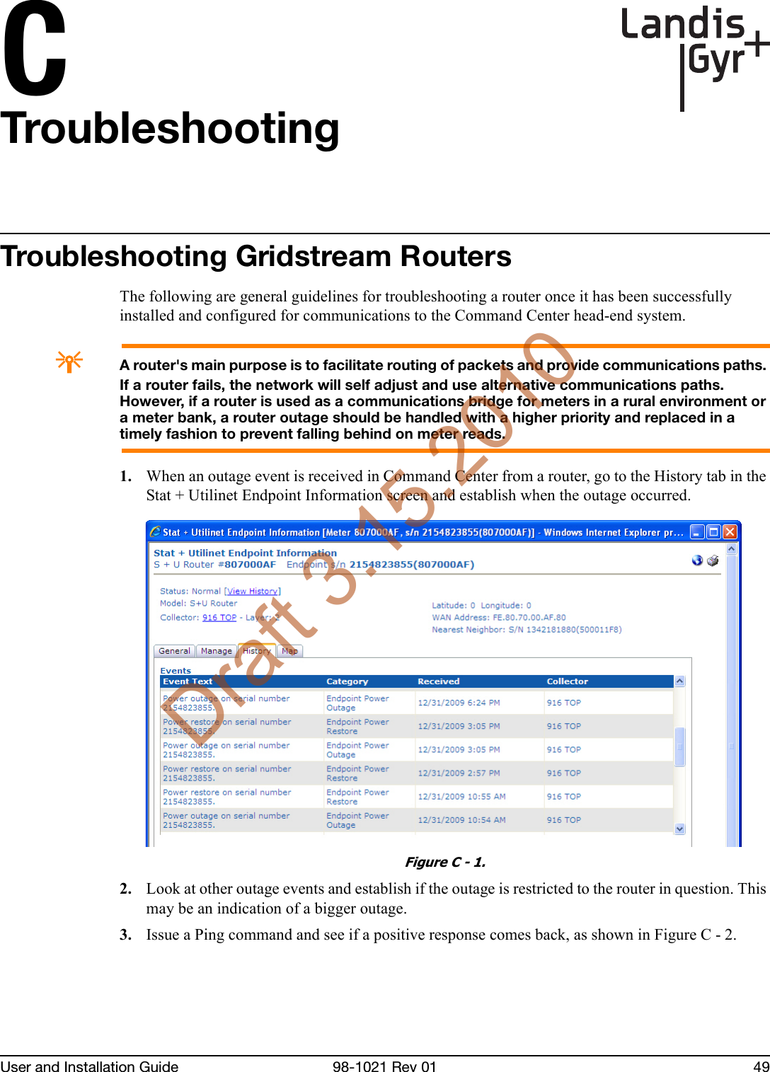 CUser and Installation Guide 98-1021 Rev 01 49TroubleshootingTroubleshooting Gridstream RoutersThe following are general guidelines for troubleshooting a router once it has been successfully installed and configured for communications to the Command Center head-end system.AA router&apos;s main purpose is to facilitate routing of packets and provide communications paths. If a router fails, the network will self adjust and use alternative communications paths. However, if a router is used as a communications bridge for meters in a rural environment or a meter bank, a router outage should be handled with a higher priority and replaced in a timely fashion to prevent falling behind on meter reads.1. When an outage event is received in Command Center from a router, go to the History tab in the Stat + Utilinet Endpoint Information screen and establish when the outage occurred.Figure C - 1. 2. Look at other outage events and establish if the outage is restricted to the router in question. This may be an indication of a bigger outage.3. Issue a Ping command and see if a positive response comes back, as shown in Figure C - 2.Draft 3.15.2010