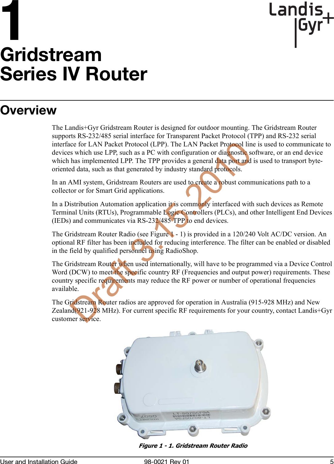 1User and Installation Guide 98-0021 Rev 01 5GridstreamSeries IV RouterOverviewThe Landis+Gyr Gridstream Router is designed for outdoor mounting. The Gridstream Router supports RS-232/485 serial interface for Transparent Packet Protocol (TPP) and RS-232 serial interface for LAN Packet Protocol (LPP). The LAN Packet Protocol line is used to communicate to devices which use LPP, such as a PC with configuration or diagnostic software, or an end device which has implemented LPP. The TPP provides a general data port and is used to transport byte-oriented data, such as that generated by industry standard protocols.In an AMI system, Gridstream Routers are used to create a robust communications path to a collector or for Smart Grid applications. In a Distribution Automation application it is commonly interfaced with such devices as Remote Terminal Units (RTUs), Programmable Logic Controllers (PLCs), and other Intelligent End Devices (IEDs) and communicates via RS-232/485 TPP to end devices. The Gridstream Router Radio (see Figure 1 - 1) is provided in a 120/240 Volt AC/DC version. An optional RF filter has been included for reducing interference. The filter can be enabled or disabled in the field by qualified personnel using RadioShop. The Gridstream Router when used internationally, will have to be programmed via a Device Control Word (DCW) to meet the specific country RF (Frequencies and output power) requirements. These country specific requirements may reduce the RF power or number of operational frequencies available.The Gridstream Router radios are approved for operation in Australia (915-928 MHz) and New Zealand(921-928 MHz). For current specific RF requirements for your country, contact Landis+Gyr customer service.Figure 1 - 1. Gridstream Router RadioDraft 3.15.2010