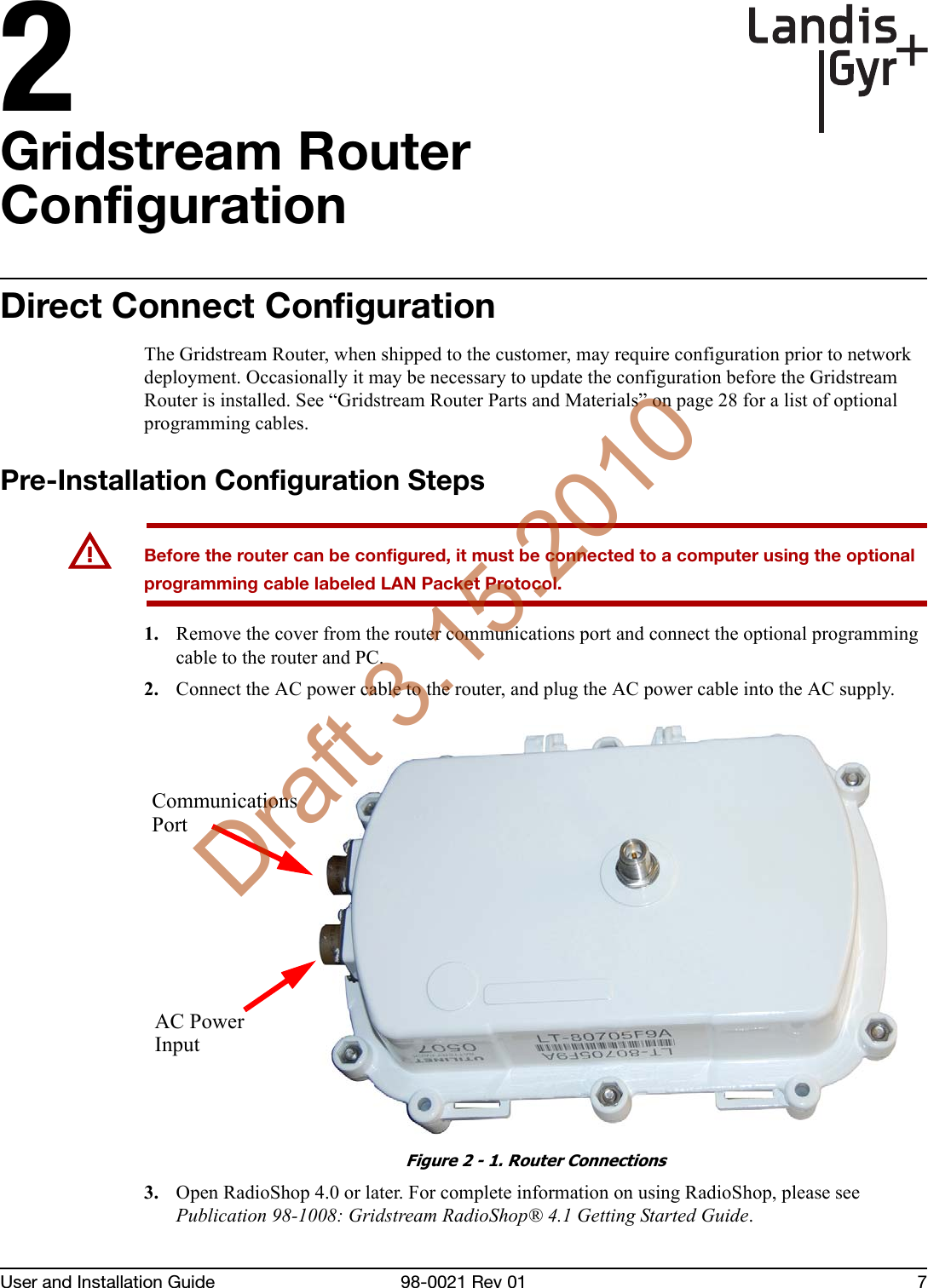 2User and Installation Guide 98-0021 Rev 01 7Gridstream Router ConfigurationDirect Connect ConfigurationThe Gridstream Router, when shipped to the customer, may require configuration prior to network deployment. Occasionally it may be necessary to update the configuration before the Gridstream Router is installed. See “Gridstream Router Parts and Materials” on page 28 for a list of optional programming cables.Pre-Installation Configuration StepsUBefore the router can be configured, it must be connected to a computer using the optional programming cable labeled LAN Packet Protocol.1. Remove the cover from the router communications port and connect the optional programming cable to the router and PC.2. Connect the AC power cable to the router, and plug the AC power cable into the AC supply.Figure 2 - 1. Router Connections3. Open RadioShop 4.0 or later. For complete information on using RadioShop, please see Publication 98-1008: Gridstream RadioShop® 4.1 Getting Started Guide.AC PowerInputCommunicationsPortDraft 3.15.2010