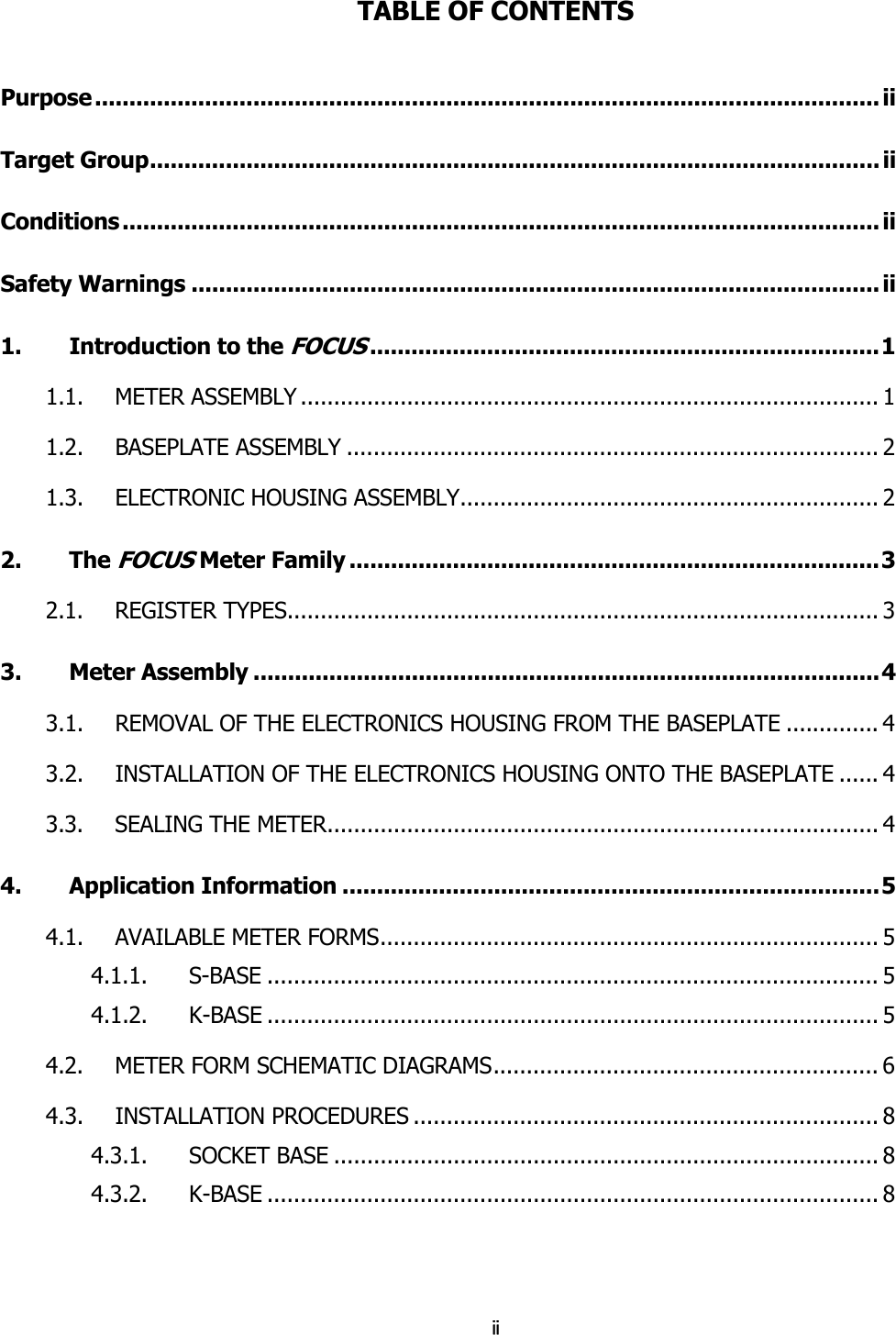  iiTABLE OF CONTENTS Purpose .................................................................................................................. ii Target Group.......................................................................................................... ii Conditions .............................................................................................................. ii Safety Warnings .................................................................................................... ii 1. Introduction to the FOCUS..........................................................................1 1.1.   METER ASSEMBLY ....................................................................................... 1 1.2.   BASEPLATE ASSEMBLY ................................................................................ 2 1.3.   ELECTRONIC HOUSING ASSEMBLY............................................................... 2 2. The FOCUS Meter Family .............................................................................3 2.1.   REGISTER TYPES......................................................................................... 3 3. Meter Assembly ...........................................................................................4 3.1.   REMOVAL OF THE ELECTRONICS HOUSING FROM THE BASEPLATE .............. 4 3.2.   INSTALLATION OF THE ELECTRONICS HOUSING ONTO THE BASEPLATE ...... 4 3.3.   SEALING THE METER................................................................................... 4 4. Application Information ..............................................................................5 4.1.   AVAILABLE METER FORMS........................................................................... 5 4.1.1. S-BASE ............................................................................................ 5 4.1.2. K-BASE ............................................................................................ 5 4.2.   METER FORM SCHEMATIC DIAGRAMS.......................................................... 6 4.3.   INSTALLATION PROCEDURES ...................................................................... 8 4.3.1. SOCKET BASE .................................................................................. 8 4.3.2. K-BASE ............................................................................................ 8 