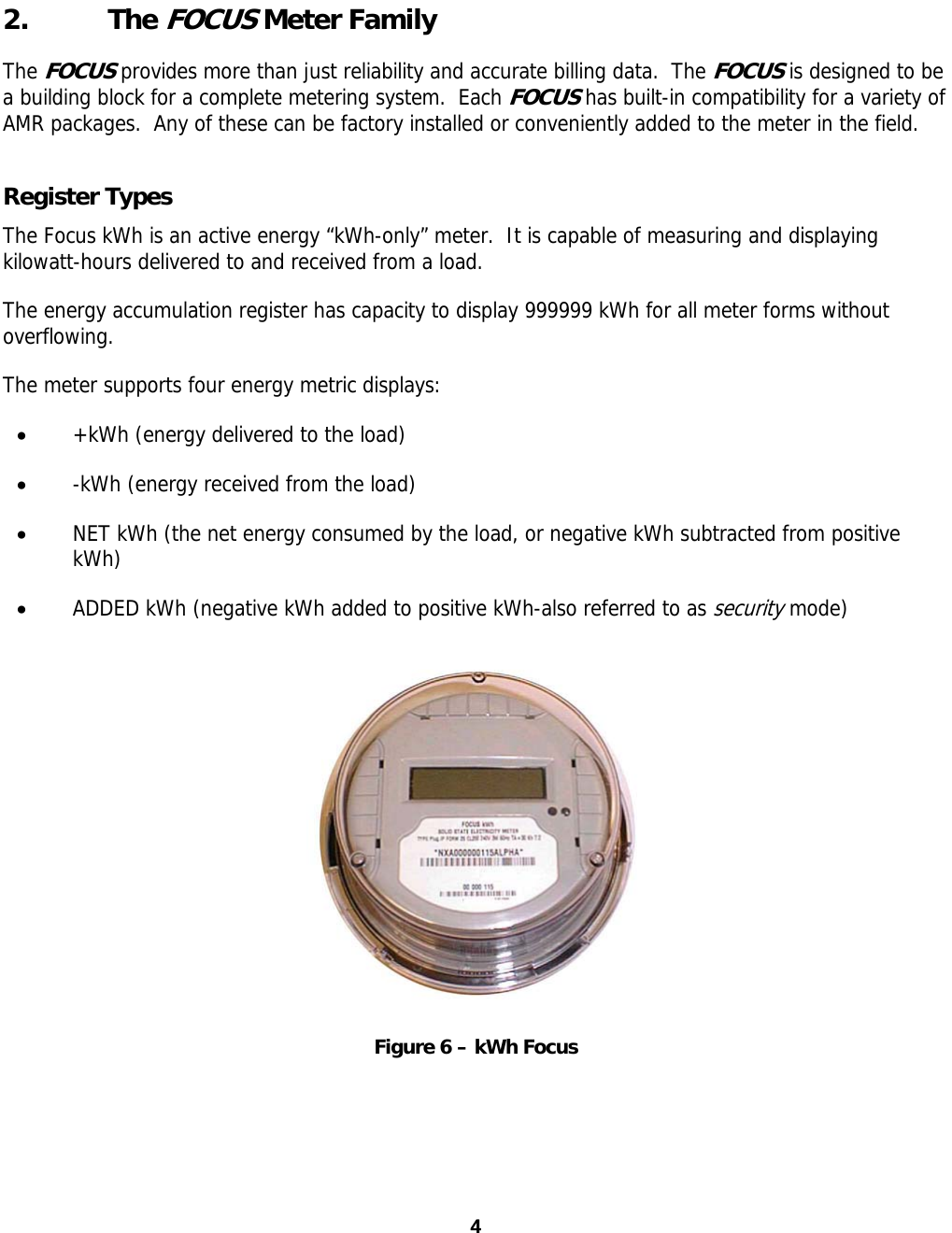  2. The FOCUS Meter Family The FOCUS provides more than just reliability and accurate billing data.  The FOCUS is designed to be a building block for a complete metering system.  Each FOCUS has built-in compatibility for a variety of AMR packages.  Any of these can be factory installed or conveniently added to the meter in the field.   Register Types The Focus kWh is an active energy “kWh-only” meter.  It is capable of measuring and displaying kilowatt-hours delivered to and received from a load. The energy accumulation register has capacity to display 999999 kWh for all meter forms without overflowing. The meter supports four energy metric displays: • +kWh (energy delivered to the load) • -kWh (energy received from the load) • NET kWh (the net energy consumed by the load, or negative kWh subtracted from positive kWh) • ADDED kWh (negative kWh added to positive kWh-also referred to as security mode)  Figure 6 – kWh Focus 4 4