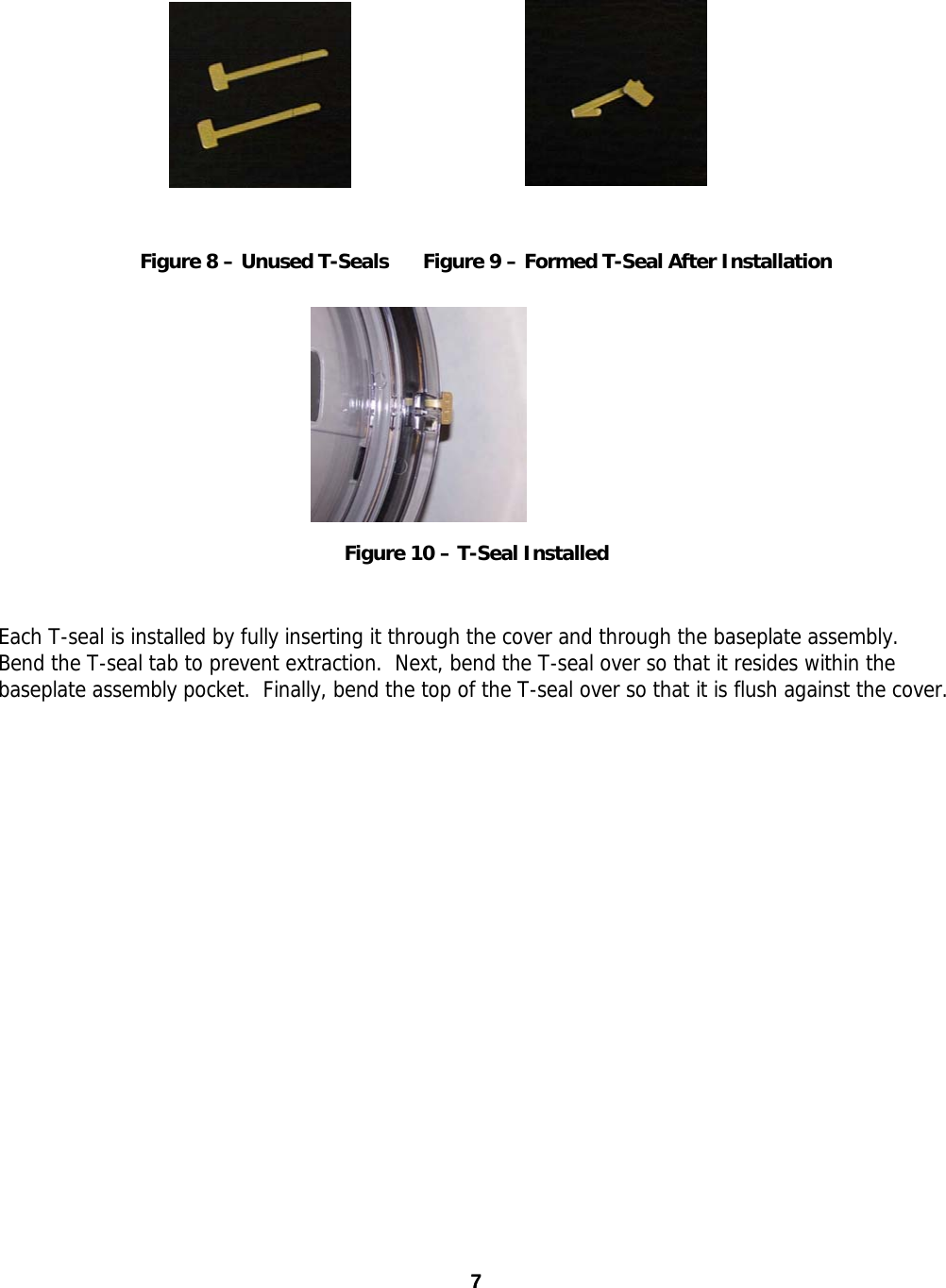  Figure 8 – Unused T-Seals  Figure 9 – Formed T-Seal After Installation Figure 10 – T-Seal Installed  Each T-seal is installed by fully inserting it through the cover and through the baseplate assembly.  Bend the T-seal tab to prevent extraction.  Next, bend the T-seal over so that it resides within the baseplate assembly pocket.  Finally, bend the top of the T-seal over so that it is flush against the cover. 7 7