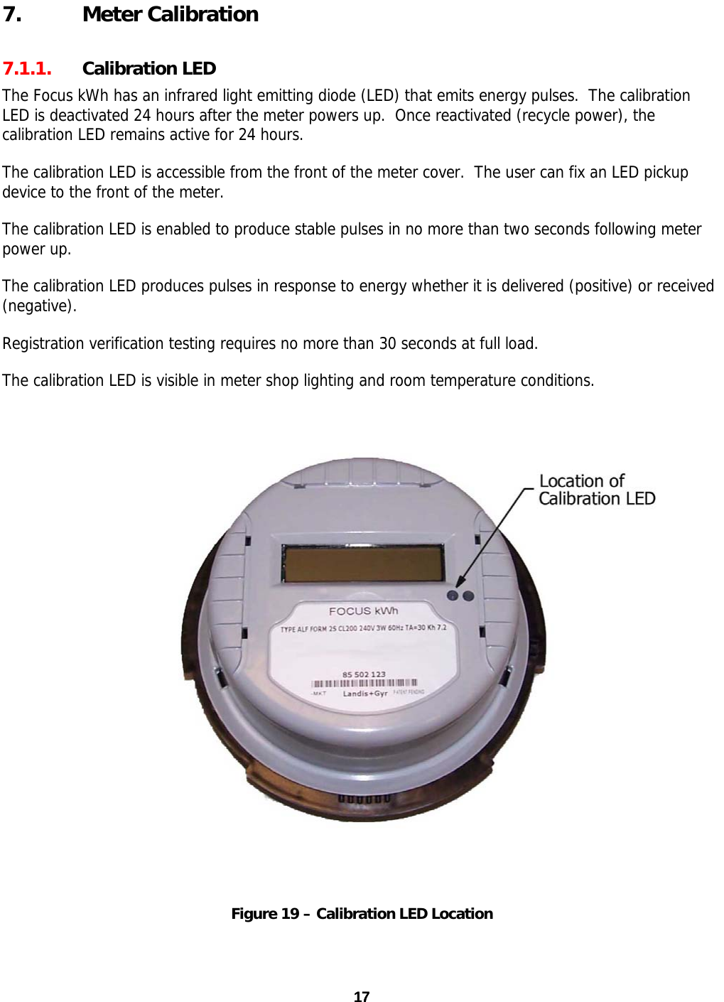 7. Meter Calibration 7.1.1. Calibration LED The Focus kWh has an infrared light emitting diode (LED) that emits energy pulses.  The calibration LED is deactivated 24 hours after the meter powers up.  Once reactivated (recycle power), the calibration LED remains active for 24 hours. The calibration LED is accessible from the front of the meter cover.  The user can fix an LED pickup device to the front of the meter.   The calibration LED is enabled to produce stable pulses in no more than two seconds following meter power up. The calibration LED produces pulses in response to energy whether it is delivered (positive) or received (negative).  Registration verification testing requires no more than 30 seconds at full load. The calibration LED is visible in meter shop lighting and room temperature conditions.   Figure 19 – Calibration LED Location  17 17