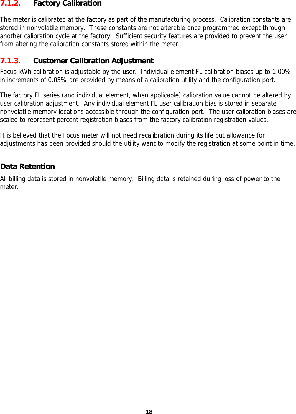 18 187.1.2. Factory Calibration  The meter is calibrated at the factory as part of the manufacturing process.  Calibration constants are stored in nonvolatile memory.  These constants are not alterable once programmed except through another calibration cycle at the factory.  Sufficient security features are provided to prevent the user from altering the calibration constants stored within the meter. 7.1.3. Customer Calibration Adjustment Focus kWh calibration is adjustable by the user.  Individual element FL calibration biases up to 1.00% in increments of 0.05% are provided by means of a calibration utility and the configuration port. The factory FL series (and individual element, when applicable) calibration value cannot be altered by user calibration adjustment.  Any individual element FL user calibration bias is stored in separate nonvolatile memory locations accessible through the configuration port.  The user calibration biases are scaled to represent percent registration biases from the factory calibration registration values. It is believed that the Focus meter will not need recalibration during its life but allowance for adjustments has been provided should the utility want to modify the registration at some point in time. Data Retention All billing data is stored in nonvolatile memory.  Billing data is retained during loss of power to the meter.  