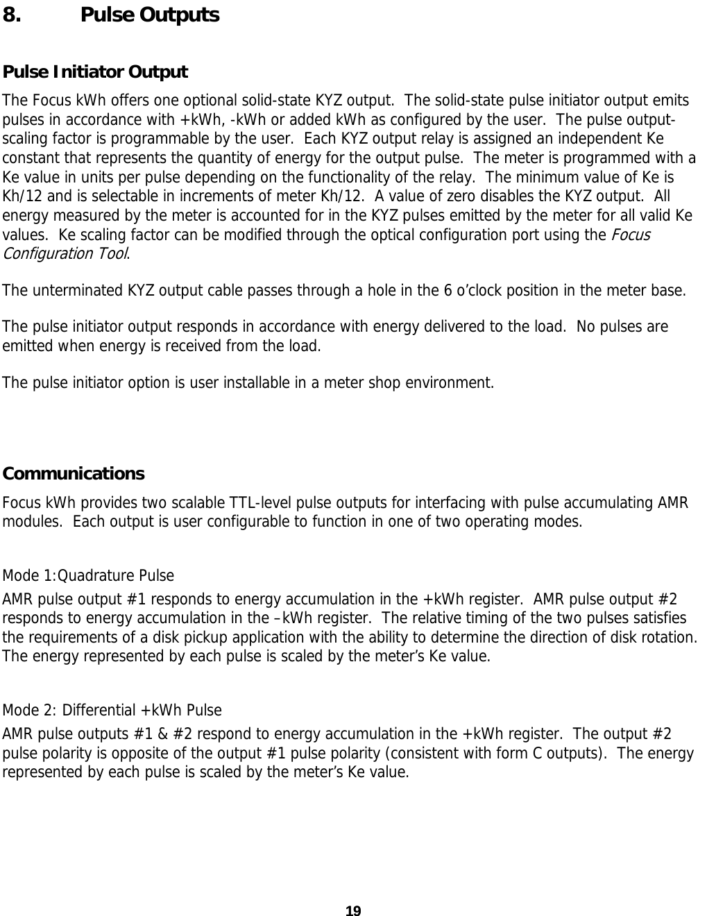 19 19 8. Pulse Outputs Pulse Initiator Output The Focus kWh offers one optional solid-state KYZ output.  The solid-state pulse initiator output emits pulses in accordance with +kWh, -kWh or added kWh as configured by the user.  The pulse output-scaling factor is programmable by the user.  Each KYZ output relay is assigned an independent Ke constant that represents the quantity of energy for the output pulse.  The meter is programmed with a Ke value in units per pulse depending on the functionality of the relay.  The minimum value of Ke is Kh/12 and is selectable in increments of meter Kh/12.  A value of zero disables the KYZ output.  All energy measured by the meter is accounted for in the KYZ pulses emitted by the meter for all valid Ke values.  Ke scaling factor can be modified through the optical configuration port using the Focus Configuration Tool. The unterminated KYZ output cable passes through a hole in the 6 o’clock position in the meter base. The pulse initiator output responds in accordance with energy delivered to the load.  No pulses are emitted when energy is received from the load. The pulse initiator option is user installable in a meter shop environment.    Communications Focus kWh provides two scalable TTL-level pulse outputs for interfacing with pulse accumulating AMR modules.  Each output is user configurable to function in one of two operating modes. Mode 1:Quadrature Pulse AMR pulse output #1 responds to energy accumulation in the +kWh register.  AMR pulse output #2 responds to energy accumulation in the –kWh register.  The relative timing of the two pulses satisfies the requirements of a disk pickup application with the ability to determine the direction of disk rotation.  The energy represented by each pulse is scaled by the meter’s Ke value. Mode 2: Differential +kWh Pulse AMR pulse outputs #1 &amp; #2 respond to energy accumulation in the +kWh register.  The output #2 pulse polarity is opposite of the output #1 pulse polarity (consistent with form C outputs).  The energy represented by each pulse is scaled by the meter’s Ke value. 