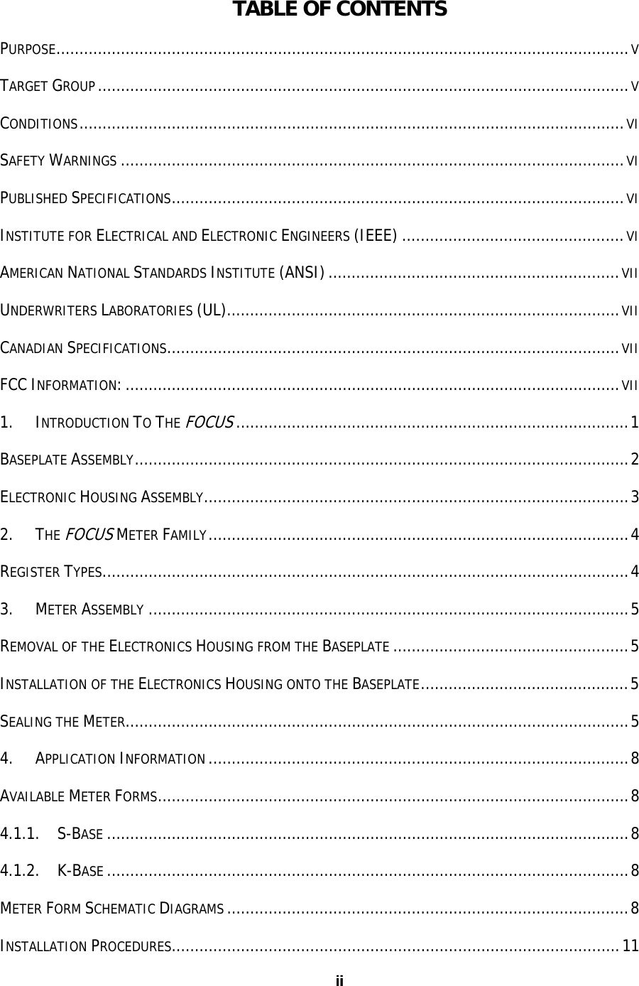 ii iiTABLE OF CONTENTS PURPOSE............................................................................................................................V TARGET GROUP...................................................................................................................V CONDITIONS......................................................................................................................VI SAFETY WARNINGS .............................................................................................................VI PUBLISHED SPECIFICATIONS..................................................................................................VI INSTITUTE FOR ELECTRICAL AND ELECTRONIC ENGINEERS (IEEE) ................................................VI AMERICAN NATIONAL STANDARDS INSTITUTE (ANSI)...............................................................VII UNDERWRITERS LABORATORIES (UL).....................................................................................VII CANADIAN SPECIFICATIONS..................................................................................................VII FCC INFORMATION:...........................................................................................................VII 1. INTRODUCTION TO THE FOCUS.....................................................................................1 BASEPLATE ASSEMBLY...........................................................................................................2 ELECTRONIC HOUSING ASSEMBLY............................................................................................3 2. THE FOCUS METER FAMILY...........................................................................................4 REGISTER TYPES..................................................................................................................4 3. METER ASSEMBLY ........................................................................................................5 REMOVAL OF THE ELECTRONICS HOUSING FROM THE BASEPLATE ...................................................5 INSTALLATION OF THE ELECTRONICS HOUSING ONTO THE BASEPLATE.............................................5 SEALING THE METER.............................................................................................................5 4. APPLICATION INFORMATION ...........................................................................................8 AVAILABLE METER FORMS......................................................................................................8 4.1.1.    S-BASE .................................................................................................................8 4.1.2.    K-BASE .................................................................................................................8 METER FORM SCHEMATIC DIAGRAMS .......................................................................................8 INSTALLATION PROCEDURES.................................................................................................11 