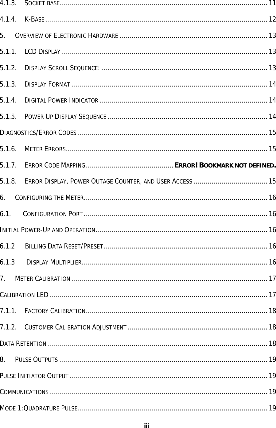 iii iii4.1.3.    SOCKET BASE........................................................................................................11 4.1.4.    K-BASE ...............................................................................................................12 5. OVERVIEW OF ELECTRONIC HARDWARE ..........................................................................13 5.1.1.    LCD DISPLAY .......................................................................................................13 5.1.2.    DISPLAY SCROLL SEQUENCE: ...................................................................................13 5.1.3.    DISPLAY FORMAT ..................................................................................................14 5.1.4.    DIGITAL POWER INDICATOR ....................................................................................14 5.1.5.    POWER UP DISPLAY SEQUENCE ................................................................................14 DIAGNOSTICS/ERROR CODES ...............................................................................................15 5.1.6.    METER ERRORS.....................................................................................................15 5.1.7.    ERROR CODE MAPPING............................................ERROR! BOOKMARK NOT DEFINED. 5.1.8.    ERROR DISPLAY, POWER OUTAGE COUNTER, AND USER ACCESS .....................................15 6. CONFIGURING THE METER............................................................................................16 6.1.       CONFIGURATION PORT............................................................................................16 INITIAL POWER-UP AND OPERATION......................................................................................16 6.1.2      BILLING DATA RESET/PRESET..................................................................................16 6.1.3      DISPLAY MULTIPLIER.............................................................................................16 7. METER CALIBRATION ..................................................................................................17 CALIBRATION LED .............................................................................................................17 7.1.1.    FACTORY CALIBRATION...........................................................................................18 7.1.2.    CUSTOMER CALIBRATION ADJUSTMENT......................................................................18 DATA RETENTION ..............................................................................................................18 8. PULSE OUTPUTS ........................................................................................................19 PULSE INITIATOR OUTPUT ...................................................................................................19 COMMUNICATIONS .............................................................................................................19 MODE 1:QUADRATURE PULSE...............................................................................................19 